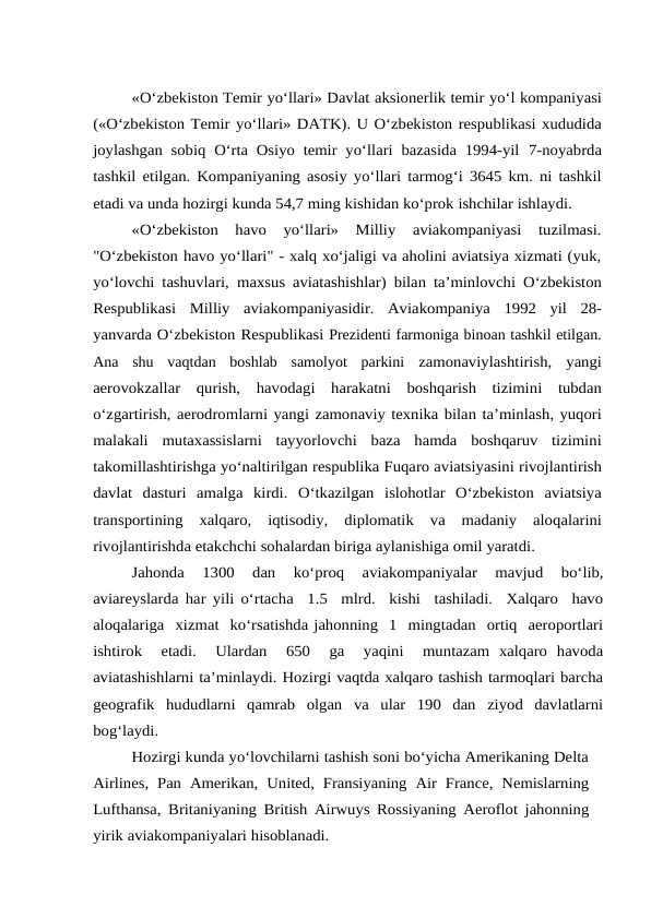 «O‘zbekiston Temir yo‘llari» Davlat aksionerlik temir yo‘l kompaniyasi
(«O‘zbekiston Temir yo‘llari» DATK). U O‘zbekiston respublikasi xududida
joylashgan sobiq O‘rta Osiyo temir yo‘llari bazasida 1994-yil 7-noyabrda
tashkil etilgan. Kompaniyaning asosiy yo‘llari tarmog‘i 3645 km. ni tashkil
etadi va unda hozirgi kunda 54,7 ming kishidan ko‘prok ishchilar ishlaydi.
«O‘zbekiston  havo  yo‘llari»  Milliy  aviakompaniyasi  tuzilmasi.
"O‘zbekiston havo yo‘llari" - xalq xo‘jaligi va aholini aviatsiya xizmati (yuk,
yo‘lovchi tashuvlari, maxsus aviatashishlar) bilan ta’minlovchi O‘zbekiston
Respublikasi Milliy aviakompaniyasidir. Aviakompaniya 1992 yil 28-
yanvarda O‘zbekiston Respublikasi Prezidenti farmoniga binoan tashkil etilgan.
Ana  shu  vaqtdan  boshlab  samolyot  parkini zamonaviylashtirish, yangi
aerovokzallar qurish, havodagi harakatni boshqarish tizimini tubdan
o‘zgartirish, aerodromlarni yangi zamonaviy texnika bilan ta’minlash, yuqori
malakali mutaxassislarni tayyorlovchi baza hamda boshqaruv tizimini
takomillashtirishga yo‘naltirilgan respublika Fuqaro aviatsiyasini rivojlantirish
davlat dasturi amalga kirdi. O‘tkazilgan islohotlar O‘zbekiston aviatsiya
transportining xalqaro, iqtisodiy, diplomatik va madaniy aloqalarini
rivojlantirishda etakchchi sohalardan biriga aylanishiga omil yaratdi.
Jahonda  1300  dan  ko‘proq  aviakompaniyalar  mavjud  bo‘lib,
aviareyslarda har yili o‘rtacha  1.5  mlrd.  kishi  tashiladi.  Xalqaro  havo
aloqalariga  xizmat  ko‘rsatishda jahonning  1  mingtadan  ortiq  aeroportlari
ishtirok   etadi.   Ulardan   650   ga   yaqini   muntazam  xalqaro  havoda
aviatashishlarni ta’minlaydi. Hozirgi vaqtda xalqaro tashish tarmoqlari barcha
geografik  hududlarni  qamrab  olgan  va  ular  190  dan  ziyod  davlatlarni
bog‘laydi.
Hozirgi kunda yo‘lovchilarni tashish soni bo‘yicha Amerikaning Delta
Airlines, Pan Amerikan, United, Fransiyaning Air France, Nemislarning
Lufthansa, Britaniyaning British Airwuys Rossiyaning Aeroflot jahonning
yirik aviakompaniyalari hisoblanadi.

