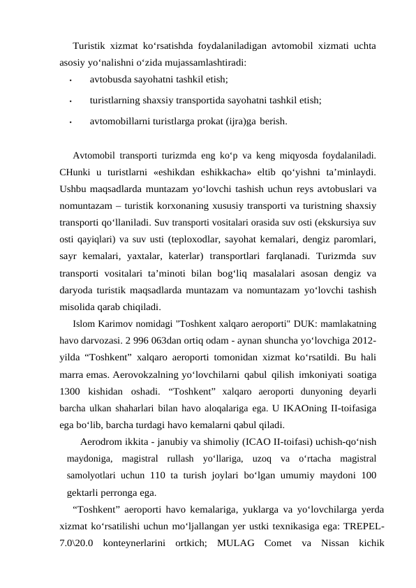 Turistik xizmat ko‘rsatishda foydalaniladigan avtomobil xizmati uchta
asosiy yo‘nalishni o‘zida mujassamlashtiradi:
•
avtobusda sayohatni tashkil etish;
•
turistlarning shaxsiy transportida sayohatni tashkil etish;
•
avtomobillarni turistlarga prokat (ijra)ga berish.
Avtomobil transporti turizmda eng ko‘p va keng miqyosda foydalaniladi.
CHunki u turistlarni  «eshikdan  eshikkacha»  eltib  qo‘yishni  ta’minlaydi.
Ushbu maqsadlarda muntazam yo‘lovchi tashish uchun reys avtobuslari va
nomuntazam – turistik korxonaning xususiy transporti va turistning shaxsiy
transporti qo‘llaniladi. Suv transporti vositalari orasida suv osti (ekskursiya suv
osti qayiqlari) va suv usti (teploxodlar, sayohat kemalari, dengiz paromlari,
sayr  kemalari,  yaxtalar,  katerlar) transportlari  farqlanadi.  Turizmda  suv
transporti  vositalari  ta’minoti  bilan  bog‘liq masalalari  asosan  dengiz  va
daryoda turistik maqsadlarda muntazam va nomuntazam yo‘lovchi tashish
misolida qarab chiqiladi.
Islom Karimov nomidagi "Toshkent xalqaro aeroporti" DUK: mamlakatning
havo darvozasi. 2 996 063dan ortiq odam - aynan shuncha yo‘lovchiga 2012-
yilda “Toshkent” xalqaro aeroporti tomonidan xizmat ko‘rsatildi. Bu hali
marra emas. Aerovokzalning yo‘lovchilarni qabul qilish imkoniyati soatiga
1300 kishidan oshadi. “Toshkent” xalqaro aeroporti dunyoning deyarli
barcha ulkan shaharlari bilan havo aloqalariga ega. U IKAOning II-toifasiga
ega bo‘lib, barcha turdagi havo kemalarni qabul qiladi.
Aerodrom ikkita - janubiy va shimoliy (ICAO II-toifasi) uchish-qo‘nish
maydoniga,  magistral  rullash  yo‘llariga,  uzoq  va  o‘rtacha  magistral
samolyotlari uchun 110 ta turish joylari bo‘lgan umumiy maydoni 100
gektarli perronga ega.
“Toshkent” aeroporti havo kemalariga, yuklarga va yo‘lovchilarga yerda
xizmat ko‘rsatilishi uchun mo‘ljallangan yer ustki texnikasiga ega: TREPEL-
7.0\20.0 konteynerlarini ortkich; MULAG  Comet va Nissan kichik
