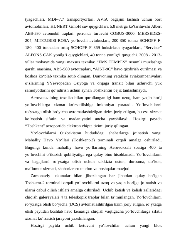 tyagachlari, MDF-7,7 transportyorlari,  AVIA  bagajini  tashish  uchun  bort
avtomobillari, HUNERT GmbH suv quygichlari, 5,8 metrga ko‘tariluvchi Albert
ABS-580 avtomobil traplari; perronda turuvchi COBUS-3000, MERSEDES-
204, MITCUBISI-ROSA yo‘lovchi avtobuslari; 200-350 tonna SCHOPF F-
180, 400 tonnadan ortiq SCHOPF F 369 buksirlash tyagachlari, “Serviser”
ALFONS CAK yonilg‘i quygichlari, 40 tonna yonilg‘i quygichi. 2008 - 2013-
yillar mobaynida yangi maxsus texnika: “FMS TEMPES” rusumli muzlashga
qarshi mashina, ABS-580 avtotraplari, “AIST-9C” havo qizdirish qurilmasi va
boshqa ko‘plab texnika sotib olingan. Dunyoning yetakchi aviakompaniyalari
o‘zlarining  YYevropadan  Osiyoga  va orqaga  tranzit  bilan  uchuvchi  yuk
samolyotlarini qo‘ndirish uchun aynan Toshkentni bejiz tanlashmaydi.
Aerovokzalning texnika bilan qurollanganligi ham uzoq, ham yaqin horij
yo‘lovchilarga  xizmat  ko‘rsatilishiga  imkoniyat  yaratadi.  Yo‘lovchilarni
ro‘yxatga olish bo‘yicha avtomatlashtirilgan tizim joriy etilgan, bu esa xizmat
ko‘rsatish sifatini va  madaniyatini  ancha  yaxshilaydi.  Hozirgi  paytda
“Toshkent” aeroportida elektron chipta tizimi joriy qilingan.
Yo‘lovchilarni  O‘zbekiston  hududidagi  shaharlarga  jo‘natish  yangi
Mahalliy Havo Yo‘llari (Toshkent-3) terminali orqali amalga oshiriladi.
Bugungi kunda mahalliy havo yo‘llarining Aerovokzali soatiga 400 ta
yo‘lovchini o‘tkazish qobiliyatiga ega qulay bino hisoblanadi. Yo‘lovchilarni
va  bagajlarni  ro‘yxatga  olish uchun  sakkizta  ustun,  dorixona,  do‘kon,
ma’lumot xizmati, shaharlararo telefon va boshqalar mavjud.
Zamonaviy  uskunalar  bilan  jihozlangan  har  jihatdan  qulay  bo‘lgan
Toshkent-2 terminali orqali yo‘lovchilarni uzoq va yaqin horijga jo‘natish va
ularni qabul qilish ishlari amalga oshiriladi. Uchib ketish va kelish zallaridagi
chiqish galereyalari 4 ta teleskopik traplar bilan ta’minlangan. Yo‘lovchilarni
ro‘yxatga olish bo‘yicha (DCS) avtomatlashtirilgan tizim joriy etilgan, ro‘yxatga
olish paytidan boshlab havo kemasiga chiqish vaqtigacha yo‘lovchilarga sifatli
xizmat ko‘rsatish jarayoni yaxshilangan.
Hozirgi 
paytda 
uchib 
ketuvchi 
yo‘lovchilar 
uchun 
yangi 
blok
