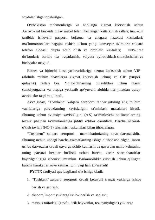 foydalanishga topshirilgan.
O‘zbekiston  mehmonlariga  va  aholisiga  xizmat  ko‘rsatish  uchun
Aerovokzal binosida qulay mebel bilan jihozlangan katta kutish zallari; tunu-kun
tartibida  ishlovchi pasport,  bojxona  va  chegara  nazorati  xizmatlari;
ma’lumotxonalar; bagajni tashish uchun yangi konveyer tizimlari; xalqaro
telefon aloqasi; chipta sotib olish va bronlash  kassalari;   Duty-Free
do‘konlari;  barlar;  tez  ovqatlanish,  valyuta  ayirboshlash shoxobchalari va
boshqalar mavjud.
Biznes va birinchi klass yo‘lovchilariga xizmat ko‘rsatish uchun VIP
(alohida muhim  shaxslarga  xizmat  ko‘rsatish  uchun)  va  CIP  (yuqori
qulaylik)  zallari  bor. 
Yo‘lovchilarning 
qulayliklari 
uchun 
ularni
samolyotgacha va orqaga yetkazib qo‘yuvchi alohida har jihatdan qulay
avtobuslar taqdim qilinadi.
Avvalgiday, “Toshkent” xalqaro aeroporti rahbariyatining eng muhim
vazifalariga  parvozlarning  xavfsizligini  ta’minlash  masalalari  kiradi.
Shuning uchun aviatsiya xavfsizligini (AX) ta’minlovchi bo‘linmalarning
texnik jihatdan ta’minlanishiga jiddiy e’tibor qaratiladi. Barcha nazorat-
o‘tish joylari (NO‘J) tekshirish uskunalari bilan jihozlangan.
“Toshkent”  xalqaro  aeroporti  -  mamlakatimizning  havo  darvozasidir.
Shuning uchun undagi barcha xizmatlarning ishiga e’tibor oshirilgan. Inson
ushbu darvozalar orqali qayerga uchib ketmasin va qayerdan uchib kelmasin,
uning  parvozi  bexatar bo‘lishi uchun barcha zarur shart-sharoitlar
bajarilganligiga ishonishi mumkin. Barkamollikka erishish uchun qilingan
barcha harakatlar zoye ketmasligini vaqt hali ko‘rsatadi!
PYTTX faoliyati quyidagilarni o‘z ichiga oladi:
1. “Toshkent” xalqaro  aeroporti  orqali  ketuvchi  tranzit  yuklarga  ishlov
berish va saqlash;
2. eksport, import yuklarga ishlov berish va saqlash;
3. maxsus toifadagi (xavfli, tirik hayvonlar, tez ayniydigan) yuklarga 

