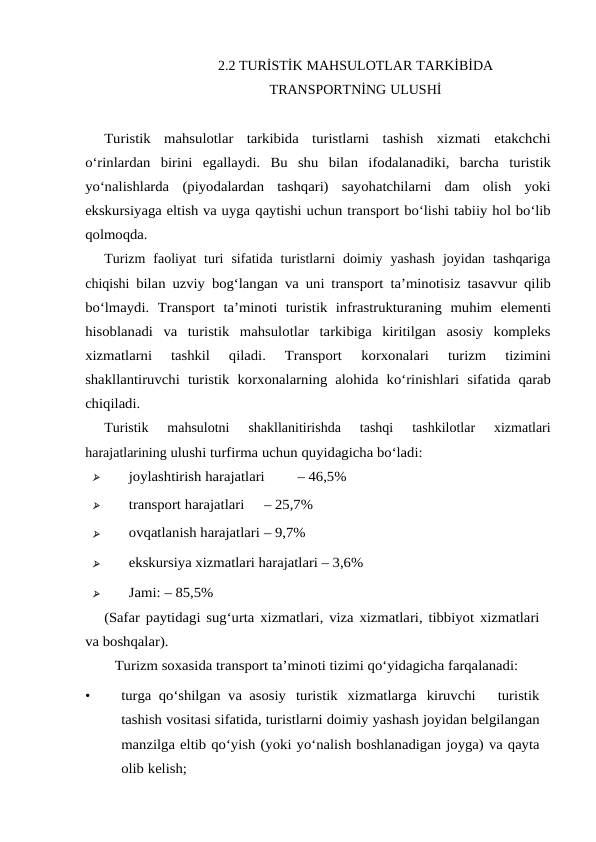 2.2 TURİSTİK MAHSULOTLAR TARKİBİDA
TRANSPORTNİNG ULUSHİ
Turistik  mahsulotlar  tarkibida  turistlarni  tashish  xizmati  etakchchi
o‘rinlardan birini egallaydi. Bu shu bilan ifodalanadiki, barcha turistik
yo‘nalishlarda (piyodalardan  tashqari)  sayohatchilarni  dam  olish  yoki
ekskursiyaga eltish va uyga qaytishi uchun transport bo‘lishi tabiiy hol bo‘lib
qolmoqda.
Turizm  faoliyat  turi  sifatida  turistlarni  doimiy  yashash  joyidan  tashqariga
chiqishi bilan uzviy bog‘langan va uni transport ta’minotisiz tasavvur qilib
bo‘lmaydi. Transport ta’minoti turistik infrastrukturaning muhim elementi
hisoblanadi va turistik mahsulotlar  tarkibiga  kiritilgan  asosiy  kompleks
xizmatlarni  tashkil  qiladi.  Transport 
korxonalari 
turizm 
tizimini
shakllantiruvchi turistik korxonalarning alohida ko‘rinishlari sifatida qarab
chiqiladi.
Turistik  mahsulotni  shakllanitirishda  tashqi  tashkilotlar  xizmatlari
harajatlarining ulushi turfirma uchun quyidagicha bo‘ladi:

joylashtirish harajatlari
– 46,5%

transport harajatlari
– 25,7% 

ovqatlanish harajatlari – 9,7%

ekskursiya xizmatlari harajatlari – 3,6% 

Jami: – 85,5%
(Safar paytidagi sug‘urta xizmatlari, viza xizmatlari, tibbiyot xizmatlari
va boshqalar).
Turizm soxasida transport ta’minoti tizimi qo‘yidagicha farqalanadi:
•
turga qo‘shilgan va asosiy turistik xizmatlarga kiruvchi   turistik
tashish vositasi sifatida, turistlarni doimiy yashash joyidan belgilangan
manzilga eltib qo‘yish (yoki yo‘nalish boshlanadigan joyga) va qayta
olib kelish;
