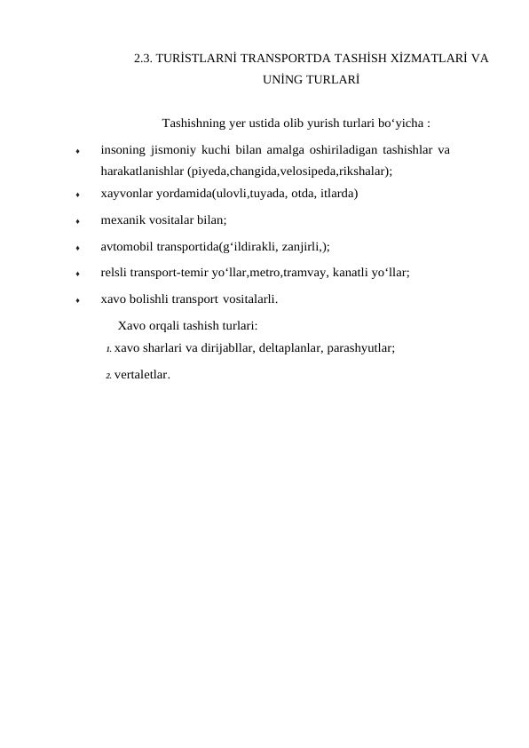 2.3. TURİSTLARNİ TRANSPORTDA TASHİSH XİZMATLARİ VA
UNİNG TURLARİ
Tashishning yer ustida olib yurish turlari bo‘yicha :
♦
insoning jismoniy kuchi bilan amalga oshiriladigan tashishlar va 
harakatlanishlar (piyeda,changida,velosipeda,rikshalar);
♦
xayvonlar yordamida(ulovli,tuyada, otda, itlarda)
♦
mexanik vositalar bilan;
♦
avtomobil transportida(g‘ildirakli, zanjirli,);
♦
relsli transport-temir yo‘llar,metro,tramvay, kanatli yo‘llar;
♦
xavo bolishli transport vositalarli.
 Xavo orqali tashish turlari:
1. xavo sharlari va dirijabllar, deltaplanlar, parashyutlar;
2. vertaletlar.

