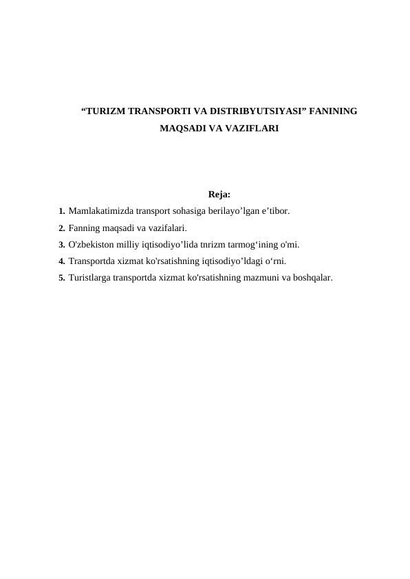 “TURIZM TRANSPORTI VA DISTRIBYUTSIYASI” FANINING
MAQSADI VA VAZIFLARI
Reja:
1. Mamlakatimizda transport sohasiga berilayo’lgan e’tibor.
2. Fanning maqsadi va vazifalari.
3. O'zbekiston milliy iqtisodiyo’lida tnrizm tarmog‘ining o'mi.
4. Transportda xizmat ko'rsatishning iqtisodiyo’ldagi o‘rni.
5. Turistlarga transportda xizmat ko'rsatishning mazmuni va boshqalar.
