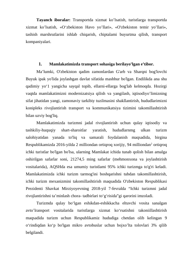 Tayanch  iboralar: Transportda xizmat ko’lsatish, turistlarga transportda
xizmat  ko’lsatish,  «O‘zbekiston  Havo  yo’llari»,  «O'zbekiston  temir  yo’llari»,
tashish  marshrutlarini  ishlab  chiqarish,  chiptalami  buyurtma  qilish,  transport
kompaniyalari.
1.
Mamlakatimizda transport sohasiga berilayo’lgan e’tibor.
Ma’lumki, O'zbekiston qadim zamonlardan G'arb va Sharqni bog'lovchi
Buyuk ipak yo'lida joylashgan davlat sifatida mashhur bo'lgan. Endilikda ana shu
qadimiy yo‘1 yangicha sayqal topib, ellarni-ellarga bog'lab kelmoqda. Hozirgi
vaqtda mamlakatimizni modernizatsiya qilish va yangilash, iqtisodiyo’limizning
sifat jihatidan yangi, zamonaviy tarkibiy tuzilmasini shakllantirish, hududlarimizni
konipleks  rivojlantirish  transport  va  kommunikatsiya  tizimini  takomillashtirish
bilan uzviy bog'liq.
Mamlakatimizda  turizmni  jadal  rivojlantirish  uchun  qulay  iqtisodiy  va
tashkiliy-huquqiy  shart-sharoitlar  yaratish,  hududlarnmg  ulkan  turizm
salohiyatidan  yanada  to'liq  va  samarali  foydalanish  maqsadida,  birgina
Respublikamizda 2016-yiIda 2 milliondan ortiqroq xorijiy, 94 milliondan2 ortiqroq
ichki turistlar bo'lgan bo'lsa, ularning Mamlakat ichida tunab qolish bilan amalga
oshirilgan  safarlar  soni,  21274,5  ming  safarlar  (mehmonxona  va  joylashtirish
vositalarida), AQSHda esa umumiy turistlami 95% ichki turizmga to'g'ri keladi.
Mamlakatimizda ichki turizm tarmog'ini boshqarishni tubdan takomillashtirish,
ichki turizm mexanizmini takomillashtirish maqsadida O'zbekiston Respublikasi
Prezidenti  Shavkat  Mirziyoyevning  2018-yil  7-fevralda  “Ichki turizmni  jadal
rivojlantirishni ta’minlash chora- tadbirlari to‘g‘risida”gi qarorini imzoladi.
Turizmda  qulay  bo‘lgan  eshikdan-eshikkacha  eltuvchi  vosita  sanalgan
avto’lransport  vositalarida  turistlarga  xizmat  ko‘rsatishni  takoniillashtirish
maqsadida  turizm  uchun  Respublikamiz  hududiga  chetdan  olib  kelingan  9
o‘rindiqdan ko‘p bo'lgan mikro avtobuslar  uchun bojxo’lta tolovlari 3% qilib
belgilandi.
