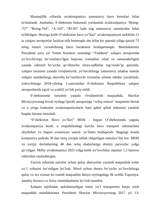 Mustaqillik  yillarida  aviakompaniya  zamonaviy  havo  kemalari  bilan
ta'minlandi. Jumladan, 0‘zbekiston hukumati yordamida avaikompaniya “Boing-
757”  “Boing-764”,  “A-310”,  “RJ-85”  kabi  eng  zamonaviy  samolyodar  bilan
to'ldirilgan. Hozirga kelib O‘zbekiston havo yo’llari” aviakompaniyasi tarkibida 11
ta xalqaro aeroportlar faoliyat olib bormoqda shu bilan bir qatorda yiliga qariyb 75
ming  tranzit  yo'nalishning  havo  harakatini  boshqarmoqda.  Mamlakatimiz
Prezidenti joriy yil “Islom Karimov nomidagi “Toshkent" xalqaro aeroportida
yo‘lovchi!arga  ko‘rsatilayo’lgan  bojxona  xizmatlari  sifati  va  samaradorligim
yanada  oshirish  bo‘yicha  qo‘shimcha  chora-tadbirlar  tog‘risida”gi  qarorida,
xalqaro tnrizmni yanada rivojlantirish, yo‘lovchilarga zamonaviy talablar hamda
xalqaro standartlarga muvofiq ko‘rsatiIuvchi xizmatlar sifatini tubdan yaxshilash,
yolovchilarga  2018-yilning  1-yanvaridan  0‘zbekiston  Respublikasi  xalqaro
aeroportlarida (qizil va yashil) yo‘lak joriy etildi.
0‘zbekistonda  turizmni  yanada  rivojlantirish  maqsadida,  Shavkat
Mirziyoyevning fevral oyidagi Qarshi aeroportiga “ochiq osmon” maqomini berish
va  u  yerga  loukoster  aviakompaniyalarni  ham  qabul  qilish  imkonini  yaratish
haqida farmon imzoladi.
“0‘zbekiston  Havo  yo’llari”  MAK  -  bugun  О‘zbekistonda  yagona
aviakompaniya  boiib,  u  respublikadagi  barcha  havo  transport  infratuzilma
obyektlari  va  fuqaro  aviatsiyasi  samol-  yo’llarni  boshqaradi.  Bugungi  kunda
kompaniya parkida 30 dan ortiq xorijda ishlab chiqarilgan samolyo’llar bor. MDH
va  xorijiy  davlatlarning  40  dan  ortiq  shaharlariga  doimiy  parvozlar  yolga
qo‘yilgan. Milliy aviakomaniya 2021-yiIga kelib yo‘lovchilar oqimini 1,3 baravar
oshirishni rejalashtirgan. 
Turizm sohasida turistlar uchun qulay sharoyitlar yaratish maqsadida temir
yo‘1 sohasini ko‘radigan bo’lsak. Misol uchun dunyo bo‘yicha yo’lovchilarga
qulay va tez xizmat ko‘rsatish maqsadida dunyo reytingidagi ilk uchlik Yaponiya,
Janubiy Koreya va Xitoy mamlakatlarini ko‘rish mumkin.
Xalqaro  tajribadan  qolishmaydigan  temir  yo’l  transportmi  barpo  etish
maqsadida  mamlakatimiz  Prezidenti  Shavkat  Mirziyoyevning  2017  yil  13-
