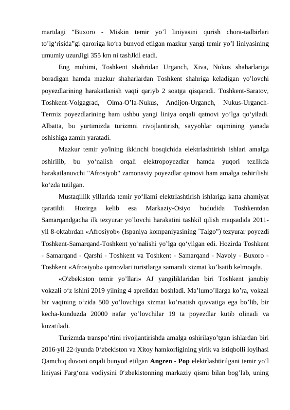martdagi  “Buxoro  -  Miskin  temir  yo’l  liniyasini  qurish  chora-tadbirlari
to’lg‘risida”gi qaroriga ko‘ra bunyod etilgan mazkur yangi temir yo’l Iiniyasining
umumiy uzunJigi 355 km ni tashJkil etadi.
Eng  muhimi,  Toshkent  shahridan  Urganch,  Xiva,  Nukus  shaharlariga
boradigan hamda mazkur shaharlardan Toshkent  shahriga keladigan yo’lovchi
poyezdlarining harakatlanish vaqti qariyb 2 soatga qisqaradi. Toshkent-Saratov,
Toshkent-Volgagrad,  Olma-O’la-Nukus,  Andijon-Urganch,  Nukus-Urganch-
Termiz poyezdlarining ham ushbu yangi liniya orqali qatnovi yo’lga qo‘yiladi.
Albatta,  bu  yurtimizda  turizmni  rivojlantirish,  sayyohlar  oqimining  yanada
oshishiga zamin yaratadi.
Mazkur temir yo'lning ikkinchi bosqichida elektrlashtirish ishlari amalga
oshirilib,  bu  yo‘nalish  orqali  elektropoyezdlar  hamda  yuqori  tezlikda
harakatlanuvchi "Afrosiyob" zamonaviy poyezdlar qatnovi ham amalga oshirilishi
ko‘zda tutilgan.
Mustaqillik yillarida temir yo‘llami elektrlashtirish ishlariga katta ahamiyat
qaratildi.  Hozirga  kelib  esa  Markaziy-Osiyo  hududida  Toshkentdan
Samarqandgacha ilk tezyurar yo’lovchi harakatini tashkil qilish maqsadida 2011-
yil 8-oktabrdan «Afrosiyob» (Ispaniya kompaniyasining “Talgo”) tezyurar poyezdi
Toshkent-Samarqand-Toshkent yoknalishi yo’lga qo‘yilgan edi. Hozirda Toshkent
- Samarqand - Qarshi - Toshkent va Toshkent - Samarqand - Navoiy - Buxoro -
Toshkent «Afrosiyob» qatnovlari turistlarga samarali xizmat ko’lsatib kelmoqda.
«O'zbekiston  temir  yo’llari»  AJ  yangiliklaridan  biri  Toshkent  janubiy
vokzali o‘z ishini 2019 yilning 4 aprelidan boshladi. Ma’lumo’llarga ko’ra, vokzal
bir vaqtning o‘zida 500 yo’lovchiga xizmat ko’rsatish quvvatiga ega bo’lib, bir
kecha-kunduzda  20000  nafar  yo’lovchilar  19  ta  poyezdlar  kutib  olinadi  va
kuzatiladi.
Turizmda transpo’rtini rivojiantirishda amalga oshirilayo’tgan ishlardan biri
2016-yil 22-iyunda 0‘zbekiston va Xitoy hamkorligining yirik va istiqbolli loyihasi
Qamchiq dovoni orqali bunyod etilgan Angren - Pop elektrlashtirilgani temir yo‘l
liniyasi Farg‘ona vodiysini 0‘zbekistonning markaziy qismi bilan bog’lab, uning
