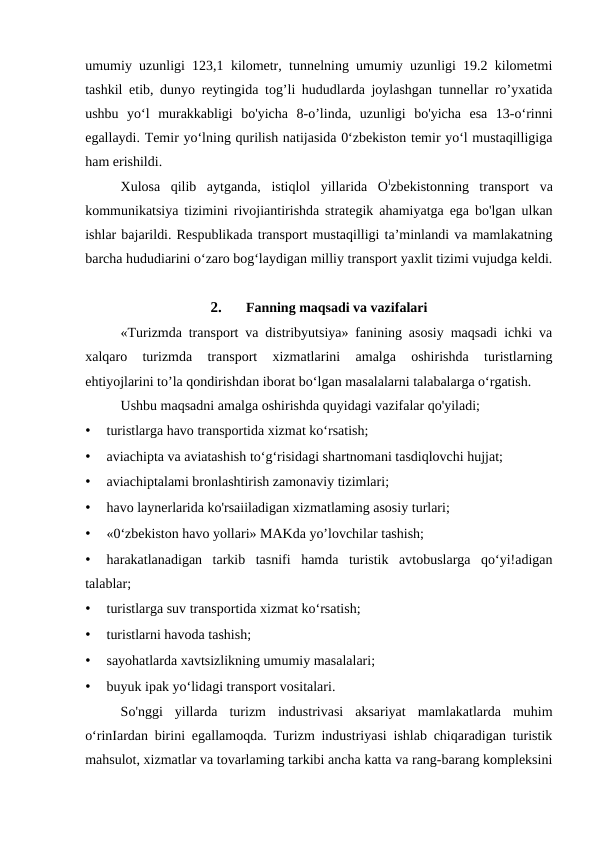 umumiy uzunligi 123,1 kilometr, tunnelning umumiy uzunligi 19.2 kilometmi
tashkil etib, dunyo reytingida tog’li hududlarda joylashgan tunnellar ro’yxatida
ushbu  yo‘l  murakkabligi  bo'yicha  8-o’linda,  uzunligi  bo'yicha  esa  13-o‘rinni
egallaydi. Temir yo‘lning qurilish natijasida 0‘zbekiston temir yo‘l mustaqilligiga
ham erishildi.
Xulosa  qilib  aytganda,  istiqlol  yillarida  Olzbekistonning  transport  va
kommunikatsiya tizimini rivojiantirishda strategik ahamiyatga ega bo'lgan ulkan
ishlar bajarildi. Respublikada transport mustaqilligi ta’minlandi va mamlakatning
barcha hududiarini o‘zaro bog‘laydigan milliy transport yaxlit tizimi vujudga keldi.
2.
Fanning maqsadi va vazifalari
«Turizmda transport va distribyutsiya» fanining asosiy maqsadi ichki va
xalqaro  turizmda  transport  xizmatlarini  amalga  oshirishda  turistlarning
ehtiyojlarini to’la qondirishdan iborat bo‘lgan masalalarni talabalarga o‘rgatish.
Ushbu maqsadni amalga oshirishda quyidagi vazifalar qo'yiladi;
•
turistlarga havo transportida xizmat ko‘rsatish;
•
aviachipta va aviatashish to‘g‘risidagi shartnomani tasdiqlovchi hujjat;
•
aviachiptalami bronlashtirish zamonaviy tizimlari;
•
havo laynerlarida ko'rsaiiladigan xizmatlaming asosiy turlari;
•
«0‘zbekiston havo yollari» MAKda yo’lovchilar tashish;
•
harakatlanadigan  tarkib  tasnifi  hamda  turistik  avtobuslarga  qo‘yi!adigan
talablar;
•
turistlarga suv transportida xizmat ko‘rsatish;
•
turistlarni havoda tashish;
•
sayohatlarda xavtsizlikning umumiy masalalari;
•
buyuk ipak yo‘lidagi transport vositalari.
So'nggi  yillarda  turizm  industrivasi  aksariyat  mamlakatlarda  muhim
o‘rinIardan birini egallamoqda. Turizm industriyasi ishlab chiqaradigan turistik
mahsulot, xizmatlar va tovarlaming tarkibi ancha katta va rang-barang kompleksini
