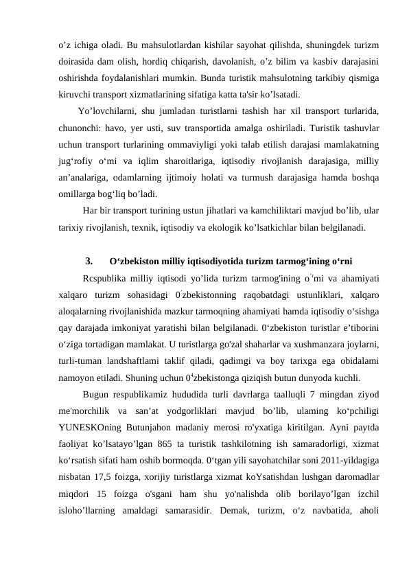 o’z ichiga oladi. Bu mahsulotlardan kishilar sayohat qilishda, shuningdek turizm
doirasida dam olish, hordiq chiqarish, davolanish, o’z bilim va kasbiv darajasini
oshirishda foydalanishlari mumkin. Bunda turistik mahsulotning tarkibiy qismiga
kiruvchi transport xizmatlarining sifatiga katta ta'sir ko’lsatadi.
Yo’lovchilarni, shu jumladan turistlarni tashish har xil transport turlarida,
chunonchi: havo, yer usti, suv transportida amalga oshiriladi. Turistik tashuvlar
uchun transport turlarining ommaviyligi yoki talab etilish darajasi mamlakatning
jug‘rofiy  o‘mi  va  iqlim  sharoitlariga,  iqtisodiy  rivojlanish  darajasiga,  milliy
an’analariga, odamlarning ijtimoiy holati va turmush darajasiga hamda boshqa
omillarga bog‘liq bo’ladi.
Har bir transport turining ustun jihatlari va kamchiliktari mavjud bo’lib, ular
tarixiy rivojlanish, texnik, iqtisodiy va ekologik ko’lsatkichlar bilan belgilanadi.
3.
O‘zbekiston milliy iqtisodiyotida turizm tarmog‘ining o‘rni
Rcspublika milliy iqtisodi yo’lida turizm tarmog'ining o’rmi va ahamiyati
xalqaro  turizm  sohasidagi  0’zbekistonning  raqobatdagi  ustunliklari,  xalqaro
aloqalarning rivojlanishida mazkur tarmoqning ahamiyati hamda iqtisodiy o‘sishga
qay darajada imkoniyat yaratishi bilan belgilanadi. 0‘zbekiston turistlar e’tiborini
o‘ziga tortadigan mamlakat. U turistlarga go'zal shaharlar va xushmanzara joylarni,
turli-tuman landshaftlami  taklif  qiladi, qadimgi  va boy tarixga ega obidalami
namoyon etiladi. Shuning uchun 04zbekistonga qiziqish butun dunyoda kuchli.
Bugun respublikamiz hududida turli davrlarga taalluqli 7 mingdan ziyod
me'morchilik  va  san’at  yodgorliklari  mavjud  bo’lib,  ulaming  ko‘pchiligi
YUNESKOning Butunjahon madaniy merosi ro'yxatiga kiritilgan. Ayni paytda
faoliyat ko’lsatayo’lgan 865 ta turistik tashkilotning ish samaradorligi, xizmat
ko‘rsatish sifati ham oshib bormoqda. 0‘tgan yili sayohatchilar soni 2011-yildagiga
nisbatan 17,5 foizga, xorijiy turistlarga xizmat koYsatishdan lushgan daromadlar
miqdori  15  foizga  o'sgani  ham  shu  yo'nalishda  olib  borilayo’lgan  izchil
isloho’llarning  amaldagi  samarasidir.  Demak,  turizm,  o‘z  navbatida,  aholi
