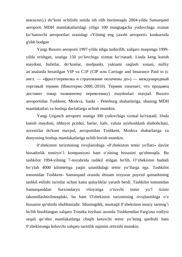 вокзалах).) do‘koni ochilishi ustida ish olib boriimoqda 2004-yiIda Samarqand
aeroporti  MDH  mamlakatlaridagi  yiliga  100  mingtagacha  yodovchiga  xizmat
ko’lsatuvchi  aeroportlari  orasidagi  «Yilning  eng  yaxshi  aeroporti»  konkursida
glohb bodgan
Yangi Buxoro aeroporti 1997-yilda ishga tushirilib, xalqaro maqomga 1999-
yiIda erishgan, soatiga 150 yo’lovchiga xizmat ko‘rsatadi.  Linda keng kutish
maydoni,  bufetlar,  do‘konlar,  medpunkt,  yukiami  saqlash  xonasi,  milliy
an’analarda bezatilgan VIP va C1P (CIP или Carriage and Insurance Paid to (с
англ. — «фрахт/перевозка и страхование оплачены до») — международный
торговый термин (Инкотермс-2000,-2010).  Термин означает, что продавец
доставит  товар  названному  перевозчику)  maydonlari mavjud.  Buxoro
aeroportidan Toshkent,  Moskva,  Sankt -  Peterburg shaharlariga,  shuning MDH
mamlakatlari va boshqa davlatlarga uchish mumkin.
Yangi Urganch aeroporti soatiga 300 yodovchiga xizmal ko'rsatadi. IJnda
kutish maydoni, tibbiyot pcmkti, barlar, kafe, valuta ayirboshlash shahobchasi,
suvenirlar  do'koni  mavjud,  aeroportdan  Toshkent,  Moskva  shaharlariga  va
dunyoning boshqa mamlakatlariga uchib borish mumkin.
0‘zbekiston turizmining rivojlanishiga «0’zbekiston temir yo'llari» davlat
hissadorlik  temiryo‘1  kompaniyasi  ham  o‘zining  hissasini  qo'shmoqda.  Bu
tashkilot  1994-yilning  7-noyabrida  tashkil  etilgan  bo'lib,  O’zbekiston  hududi
bo‘ylab  4000  kilometrga  yaqin  uzunlikdagi  temir  yo‘llarga  ega.  Tashkilot
tomonidan Toshkent- Samarqand orasida shinam tezyurar poyezd qatnashining
tashkil etilishi turistlar uchun katta qulayliklar yaratib berdi. Tashkilot tomonidan
Samarqanddan  Surxondaryo  viloyatiga  o‘tuvchi  temir  yo‘l  tizimi
takomillashtirilmoqdaki,  bu  ham  O'zbekiston  turizmining  rivojlanishiga  o‘z
hissasini qo'shishi shubhasizdir. Shuningdek, mustaqil 0‘zbekiston asosiy tarmog’i
bo'Iib hisoblangan xalqaro Traseka loyihasi asosida Toshkentdan Farg'ona vodiysi
orqali  qo‘shni  mamlakatlarga  chiqib  ketuvchi  temir  yo’lning  qurihshi  ham
0‘zbekistonga keluvchi xalqaro turistlik oqimini ortirishi mumkin.
