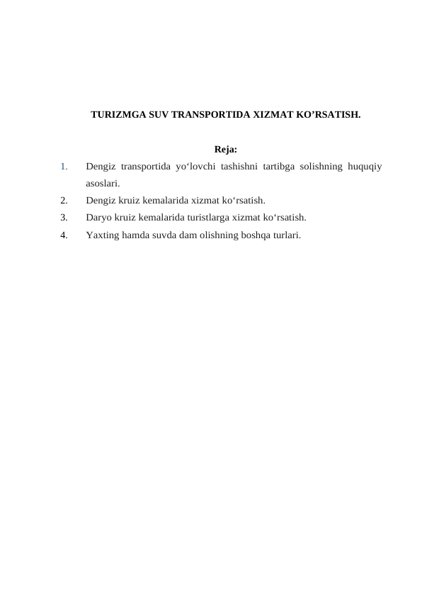 TURIZMGA SUV TRANSPORTIDA XIZMAT KO’RSATISH.
Reja:
1.
Dengiz transportida yo‘lovchi tashishni tartibga solishning huquqiy
asoslari.
2.
Dengiz kruiz kemalarida xizmat ko‘rsatish.
3.
Daryo kruiz kemalarida turistlarga xizmat ko‘rsatish.
4.
Yaxting hamda suvda dam olishning boshqa turlari.
