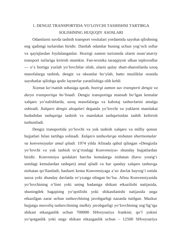 1. DENGIZ TRANSPORTIDA YO‘LOVCHI TASHISHNI TARTIBGA
SOLISHNING HUQUQIY ASOSLARI
Odamlarni suvda tashish transport vositalari yordamida sayohat qilishning
eng qadimgi turlaridan biridir. Dastlab odamlar buning uchun yog‘och sollar
va qayiqlardan foydalanganlar. Hozirgi zamon turizmida ularni noan’anaviy
transport turlariga kiritish mumkin. Fan-texnika taraqqiyoti ulkan teploxodlar
— o‘z bortiga yuzlab yo‘lovchilar olish, ularni qulay shart-sharoitlarda uzoq
masofalarga  tashish, dengiz va okeanlar bo‘ylab, hatto muzliklar orasida
sayohatlar qilishga qodir laynerlar yaratilishiga olib keldi
Xizmat ko‘rsatish sohasiga qarab, hozirgi zamon suv transporti dengiz va
daryo transportiga bo‘linadi. Dengiz transportiga mansub bo‘lgan kemalar
xalqaro yo‘nalishlarda,  uzoq  masofalarga  va  kabotaj  tashuvlarini  amalga
oshiradi.  Xalqaro dengiz aloqalari deganda yo‘lovchi va yuklarni mamlakat
hududidan tashqariga tashish  va  mamlakat  tashqarisidan  tashib  keltirish
tushuniladi.
Dengiz transportida yo‘lovchi va yuk tashish xalqaro va milliy qonun
hujjatlari bilan tartibga solinadi. Xalqaro tashuvlarga nisbatan shartnomalar
va konvensiyalar amal qiladi. 1974 yilda Afinada qabul qilingan «Dengizda
yo‘lovchi  va  yuk  tashish to‘g‘risidagi  Konvensiya»  shunday  hujjatlardan
biridir.  Konvensiya  qoidalari  barcha kemalarga  nisbatan  (havo  yostig‘i
ustidagi kemalardan tashqari) amal qiladi va har qanday xalqaro tashuvga
nisbatan qo‘llaniladi, basharti kema Konvensiyaga a’zo davlat bayrog‘i ostida
suzsa yoki shunday davlatda ro‘yxatga olingan bo‘lsa. Afina Konvensiyasida
yo‘lovchining o‘limi yoki uning badaniga shikast etkazilishi natijasida,
shuningdek bagajning yo‘qotilishi yoki shikastlanishi natijasida unga
etkazilgan zarar uchun tashuvchining javobgarligi nazarda tutilgan. Mazkur
hujjatga muvofiq tashuvchining mulkiy javobgarligi yo‘lovchining sog‘lig‘iga
shikast etkazganlik  uchun  700000  SHveysariya  frankini;  qo‘l  yukini
yo‘qotganlik  yoki  unga shikast  etkazganlik  uchun  –  12500  SHveysariya
