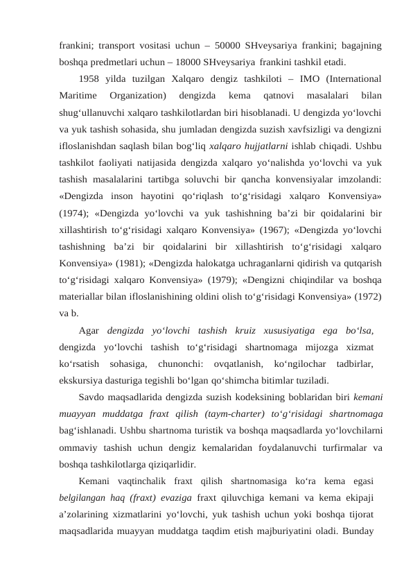 frankini; transport vositasi uchun – 50000 SHveysariya frankini; bagajning
boshqa predmetlari uchun – 18000 SHveysariya frankini tashkil etadi.
1958  yilda  tuzilgan  Xalqaro  dengiz  tashkiloti  –  IMO  (International
Maritime 
Organization) 
dengizda 
kema 
qatnovi 
masalalari 
bilan
shug‘ullanuvchi xalqaro tashkilotlardan biri hisoblanadi. U dengizda yo‘lovchi
va yuk tashish sohasida, shu jumladan dengizda suzish xavfsizligi va dengizni
ifloslanishdan saqlash bilan bog‘liq xalqaro hujjatlarni ishlab chiqadi. Ushbu
tashkilot faoliyati natijasida dengizda xalqaro yo‘nalishda yo‘lovchi va yuk
tashish masalalarini tartibga soluvchi bir qancha konvensiyalar imzolandi:
«Dengizda  inson  hayotini  qo‘riqlash  to‘g‘risidagi  xalqaro Konvensiya»
(1974); «Dengizda yo‘lovchi va yuk tashishning ba’zi bir qoidalarini bir
xillashtirish to‘g‘risidagi xalqaro Konvensiya» (1967); «Dengizda yo‘lovchi
tashishning  ba’zi  bir  qoidalarini  bir  xillashtirish  to‘g‘risidagi  xalqaro
Konvensiya» (1981); «Dengizda halokatga uchraganlarni qidirish va qutqarish
to‘g‘risidagi xalqaro Konvensiya» (1979); «Dengizni chiqindilar va boshqa
materiallar bilan ifloslanishining oldini olish to‘g‘risidagi Konvensiya» (1972)
va b.
Agar dengizda yo‘lovchi tashish kruiz xususiyatiga ega bo‘lsa,
dengizda yo‘lovchi tashish to‘g‘risidagi shartnomaga mijozga xizmat
ko‘rsatish 
sohasiga, 
chunonchi:  ovqatlanish,  ko‘ngilochar  tadbirlar,
ekskursiya dasturiga tegishli bo‘lgan qo‘shimcha bitimlar tuziladi.
Savdo maqsadlarida dengizda suzish kodeksining boblaridan biri kemani
muayyan muddatga fraxt qilish (taym-charter) to‘g‘risidagi shartnomaga
bag‘ishlanadi. Ushbu shartnoma turistik va boshqa maqsadlarda yo‘lovchilarni
ommaviy  tashish  uchun  dengiz  kemalaridan  foydalanuvchi  turfirmalar  va
boshqa tashkilotlarga qiziqarlidir.
Kemani  vaqtinchalik  fraxt  qilish  shartnomasiga  ko‘ra  kema  egasi
belgilangan haq (fraxt) evaziga  fraxt qiluvchiga kemani va kema ekipaji
a’zolarining xizmatlarini yo‘lovchi, yuk tashish uchun yoki boshqa tijorat
maqsadlarida muayyan muddatga taqdim etish majburiyatini oladi. Bunday
