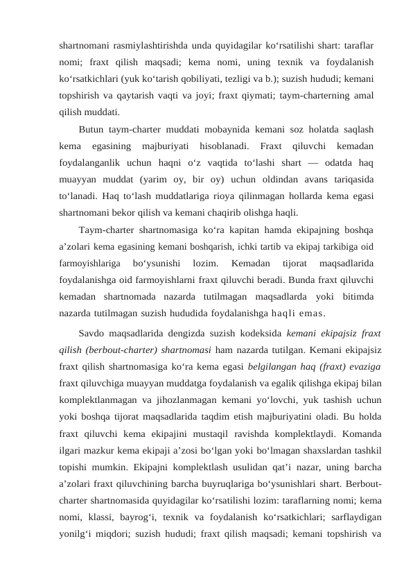 shartnomani rasmiylashtirishda unda quyidagilar ko‘rsatilishi shart: taraflar
nomi;  fraxt  qilish  maqsadi;  kema  nomi,  uning texnik  va  foydalanish
ko‘rsatkichlari (yuk ko‘tarish qobiliyati, tezligi va b.); suzish hududi; kemani
topshirish va qaytarish vaqti va joyi; fraxt qiymati; taym-charterning amal
qilish muddati.
Butun taym-charter muddati mobaynida kemani soz holatda saqlash
kema 
egasining  majburiyati  hisoblanadi.  Fraxt  qiluvchi  kemadan
foydalanganlik  uchun haqni  o‘z  vaqtida  to‘lashi  shart  —  odatda  haq
muayyan  muddat  (yarim  oy,  bir  oy) uchun oldindan avans tariqasida
to‘lanadi. Haq to‘lash muddatlariga rioya qilinmagan hollarda kema egasi
shartnomani bekor qilish va kemani chaqirib olishga haqli.
Taym-charter shartnomasiga ko‘ra kapitan hamda ekipajning boshqa
a’zolari kema egasining kemani boshqarish, ichki tartib va ekipaj tarkibiga oid
farmoyishlariga 
bo‘ysunishi  lozim.  Kemadan  tijorat  maqsadlarida
foydalanishga oid farmoyishlarni fraxt qiluvchi beradi. Bunda fraxt qiluvchi
kemadan  shartnomada  nazarda  tutilmagan maqsadlarda yoki bitimda
nazarda tutilmagan suzish hududida foydalanishga haqli emas.
Savdo maqsadlarida dengizda suzish kodeksida  kemani ekipajsiz fraxt
qilish (berbout-charter) shartnomasi ham nazarda tutilgan. Kemani ekipajsiz
fraxt qilish shartnomasiga ko‘ra kema egasi belgilangan haq (fraxt) evaziga
fraxt qiluvchiga muayyan muddatga foydalanish va egalik qilishga ekipaj bilan
komplektlanmagan va jihozlanmagan kemani yo‘lovchi, yuk tashish uchun
yoki boshqa tijorat maqsadlarida taqdim etish majburiyatini oladi. Bu holda
fraxt  qiluvchi  kema  ekipajini  mustaqil ravishda  komplektlaydi.  Komanda
ilgari mazkur kema ekipaji a’zosi bo‘lgan yoki bo‘lmagan shaxslardan tashkil
topishi mumkin. Ekipajni komplektlash usulidan qat’i nazar, uning barcha
a’zolari fraxt qiluvchining barcha buyruqlariga bo‘ysunishlari shart. Berbout-
charter shartnomasida quyidagilar ko‘rsatilishi lozim: taraflarning nomi; kema
nomi, klassi, bayrog‘i, texnik va foydalanish ko‘rsatkichlari; sarflaydigan
yonilg‘i miqdori; suzish hududi; fraxt qilish maqsadi; kemani topshirish va
