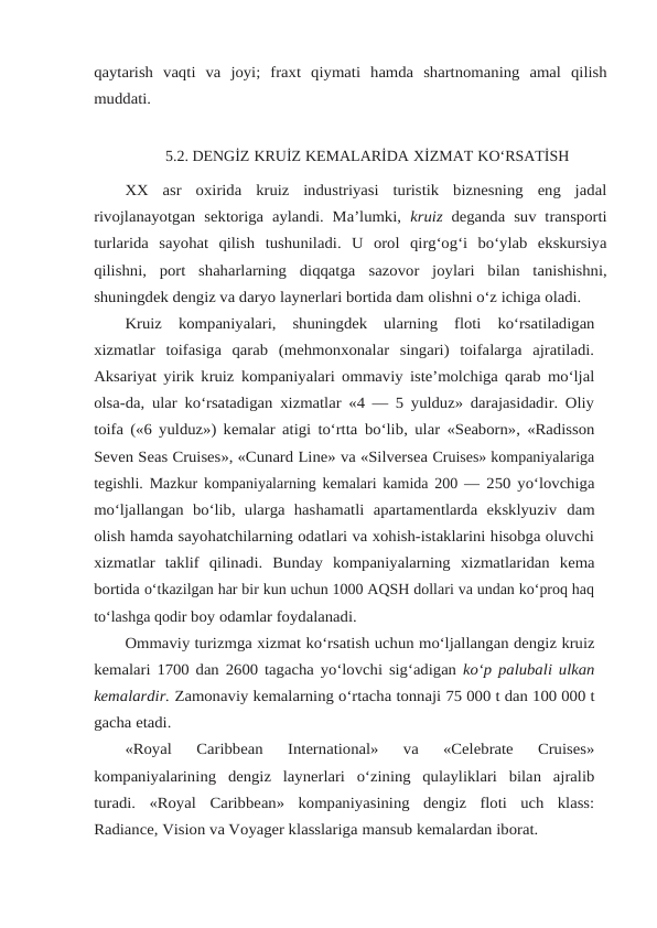 qaytarish vaqti va joyi; fraxt qiymati hamda shartnomaning amal qilish
muddati.
5.2. DENGİZ KRUİZ KEMALARİDA XİZMAT KO‘RSATİSH
XX  asr  oxirida  kruiz  industriyasi  turistik  biznesning  eng  jadal
rivojlanayotgan sektoriga aylandi.  Ma’lumki,  kruiz  deganda suv transporti
turlarida  sayohat  qilish tushuniladi.  U  orol  qirg‘og‘i  bo‘ylab  ekskursiya
qilishni,  port  shaharlarning  diqqatga sazovor  joylari  bilan  tanishishni,
shuningdek dengiz va daryo laynerlari bortida dam olishni o‘z ichiga oladi.
Kruiz kompaniyalari, shuningdek ularning floti ko‘rsatiladigan
xizmatlar toifasiga  qarab  (mehmonxonalar  singari)  toifalarga  ajratiladi.
Aksariyat yirik kruiz kompaniyalari ommaviy iste’molchiga qarab mo‘ljal
olsa-da, ular ko‘rsatadigan xizmatlar «4 — 5 yulduz» darajasidadir. Oliy
toifa («6 yulduz») kemalar atigi to‘rtta bo‘lib, ular «Seaborn», «Radisson
Seven Seas Cruises», «Cunard Line» va «Silversea Cruises» kompaniyalariga
tegishli. Mazkur kompaniyalarning kemalari kamida 200 — 250 yo‘lovchiga
mo‘ljallangan  bo‘lib,  ularga  hashamatli  apartamentlarda  eksklyuziv dam
olish hamda sayohatchilarning odatlari va xohish-istaklarini hisobga oluvchi
xizmatlar taklif qilinadi. Bunday kompaniyalarning xizmatlaridan kema
bortida o‘tkazilgan har bir kun uchun 1000 AQSH dollari va undan ko‘proq haq
to‘lashga qodir boy odamlar foydalanadi.
Ommaviy turizmga xizmat ko‘rsatish uchun mo‘ljallangan dengiz kruiz
kemalari 1700 dan 2600 tagacha yo‘lovchi sig‘adigan ko‘p palubali ulkan
kemalardir. Zamonaviy kemalarning o‘rtacha tonnaji 75 000 t dan 100 000 t
gacha etadi.
«Royal 
Caribbean 
International»  va 
«Celebrate 
Cruises»
kompaniyalarining dengiz laynerlari o‘zining qulayliklari bilan ajralib
turadi. «Royal Caribbean» kompaniyasining  dengiz  floti  uch  klass:
Radiance, Vision va Voyager klasslariga mansub kemalardan iborat.
