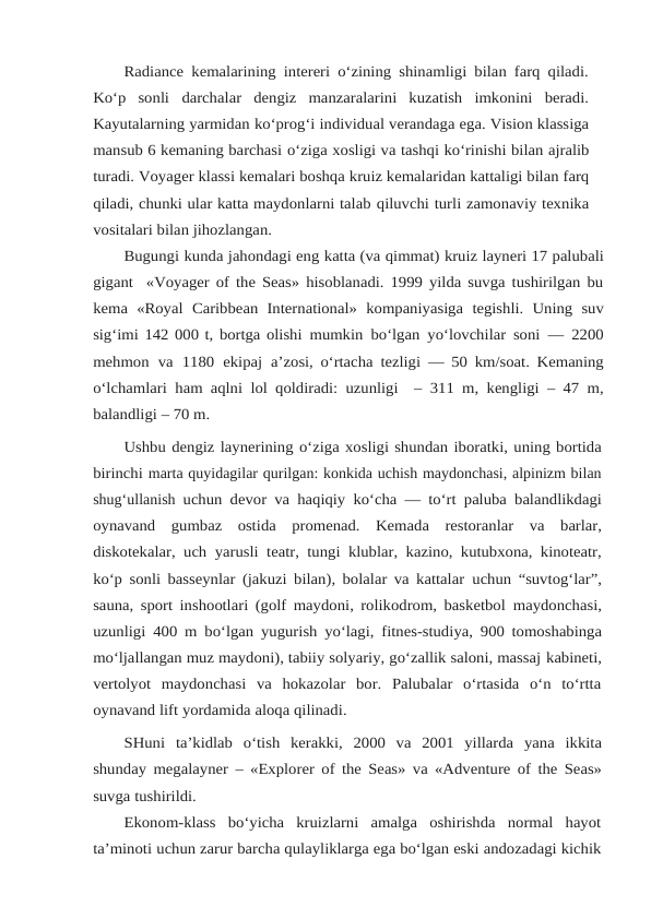 Radiance kemalarining intereri o‘zining shinamligi bilan farq qiladi.
Ko‘p  sonli darchalar  dengiz  manzaralarini  kuzatish  imkonini  beradi.
Kayutalarning yarmidan ko‘prog‘i individual verandaga ega. Vision klassiga
mansub 6 kemaning barchasi o‘ziga xosligi va tashqi ko‘rinishi bilan ajralib
turadi. Voyager klassi kemalari boshqa kruiz kemalaridan kattaligi bilan farq
qiladi, chunki ular katta maydonlarni talab qiluvchi turli zamonaviy texnika
vositalari bilan jihozlangan.
Bugungi kunda jahondagi eng katta (va qimmat) kruiz layneri 17 palubali
gigant  «Voyager of the Seas» hisoblanadi. 1999 yilda suvga tushirilgan bu
kema  «Royal Caribbean International» kompaniyasiga tegishli. Uning suv
sig‘imi 142 000 t, bortga olishi mumkin bo‘lgan yo‘lovchilar soni — 2200
mehmon va 1180 ekipaj a’zosi, o‘rtacha tezligi — 50 km/soat. Kemaning
o‘lchamlari ham aqlni lol qoldiradi: uzunligi  – 311 m, kengligi – 47 m,
balandligi – 70 m.
Ushbu dengiz laynerining o‘ziga xosligi shundan iboratki, uning bortida
birinchi marta quyidagilar qurilgan: konkida uchish maydonchasi, alpinizm bilan
shug‘ullanish uchun devor va haqiqiy ko‘cha — to‘rt paluba balandlikdagi
oynavand gumbaz ostida promenad. Kemada restoranlar va barlar,
diskotekalar, uch yarusli teatr, tungi klublar, kazino, kutubxona, kinoteatr,
ko‘p sonli basseynlar (jakuzi bilan), bolalar va kattalar uchun “suvtog‘lar”,
sauna, sport inshootlari (golf maydoni, rolikodrom, basketbol maydonchasi,
uzunligi 400 m bo‘lgan yugurish yo‘lagi, fitnes-studiya, 900 tomoshabinga
mo‘ljallangan muz maydoni), tabiiy solyariy, go‘zallik saloni, massaj kabineti,
vertolyot  maydonchasi  va  hokazolar  bor.  Palubalar  o‘rtasida  o‘n  to‘rtta
oynavand lift yordamida aloqa qilinadi. 
SHuni ta’kidlab o‘tish kerakki, 2000 va 2001 yillarda yana ikkita
shunday megalayner – «Explorer of the Seas» va «Adventure of the Seas»
suvga tushirildi.
Ekonom-klass  bo‘yicha  kruizlarni  amalga  oshirishda  normal  hayot
ta’minoti uchun zarur barcha qulayliklarga ega bo‘lgan eski andozadagi kichik
