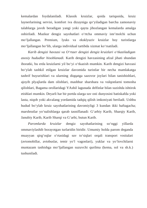 kemalardan 
foydalaniladi.  Klassik  kruizlar,  qoida  tariqasida,  kruiz
laynerlarining servisi, komfort iva dizayniga qo‘yiladigan barcha zamonaviy
talablarga javob beradigan yangi yoki qayta jihozlangan kemalarda amalga
oshiriladi.  Mazkur  dengiz  sayohatlari  o‘rtcha ommaviy  iste’molchi  uchun
mo‘ljallangan.  Premium,  lyuks  va  eksklyuziv  kruizlar  boy turistlarga
mo‘ljallangan bo‘lib, ularga individual tartibda xizmat ko‘rsatiladi.
Karib dengizi havzasi va O‘rtaer dengizi dengiz kruizlari o‘tkaziladigan
asosiy hududlar hisoblanadi. Karib dengizi havzasining afzal jihati shundan
iboratki, bu erda kruizlarni yil bo‘yi o‘tkazish mumkin. Karib dengizi havzasi
bo‘ylab  tashkil  etilgan kruizlar  davomida  turistlar  bir  necha  mamlakatga
tashrif buyurishlari va ularning diqqatga sazovor joylari bilan tanishishlari,
ajoyib plyajlarda dam olishlari, mashhur sharshara va vulqonlarni tomosha
qilishlari, Bagama orollaridagi YAshil lagunada delfinlar bilan suzishda ishtirok
etishlari mumkin. Deyarli har bir portda ularga suv osti dunyosini batiskafda yoki
lasta, niqob yoki akvalang yordamida tadqiq qilish imkoniyati beriladi. Ushbu
hudud bo‘ylab kruiz sayohatlarining davomiyligi 3 kundan ikki haftagacha;
marshrutlar yo‘nalishlarga qarab tasniflanadi: G‘arbiy Karib, Sharqiy Karib,
Janubiy Karib, Karib Sharqi va G‘arbi, butun Karib.
Paromlarda  kruizlar
 dengiz  sayohatlarining  so‘nggi  yillarda
ommaviylashib borayotgan turlaridin biridir. Umumiy holda parom deganda
muayyan  qirg‘oqlar o‘rtasidagi  suv  to‘siqlari  orqali  transport  vositalari
(avtomobillar,  avtobuslar,  temir  yo‘l vagonlari), yuklar va yo‘lovchilarni
muntazam tashishga mo‘ljallangan suzuvchi qurilma (kema, sol va sh.k.)
tushuniladi.
