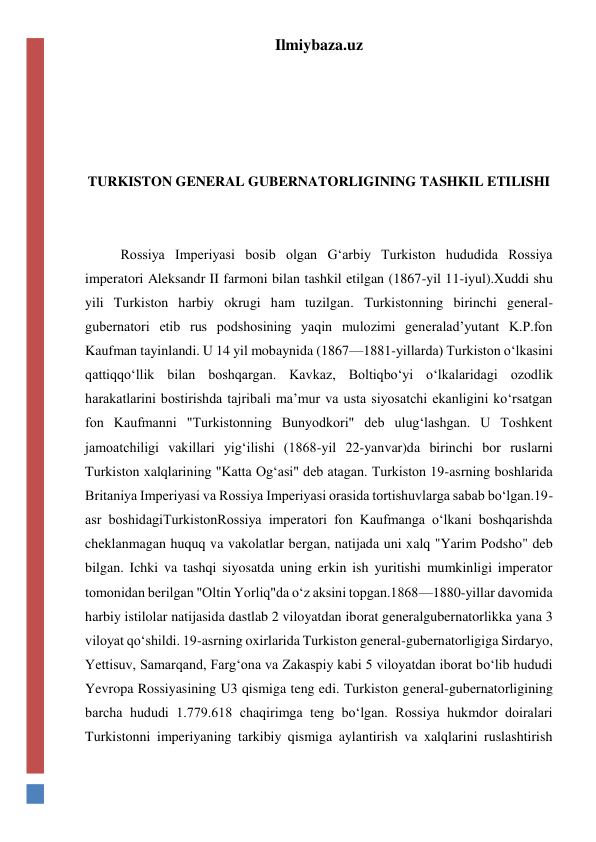 Ilmiybaza.uz 
 
 
 
 
TURKISTON GENERAL GUBERNATORLIGINING TASHKIL ETILISHI 
 
 
Rossiya Imperiyasi bosib olgan Gʻarbiy Turkiston hududida Rossiya 
imperatori Aleksandr II farmoni bilan tashkil etilgan (1867-yil 11-iyul).Xuddi shu 
yili Turkiston harbiy okrugi ham tuzilgan. Turkistonning birinchi general-
gubernatori etib rus podshosining yaqin mulozimi generaladʼyutant K.P.fon 
Kaufman tayinlandi. U 14 yil mobaynida (1867—1881-yillarda) Turkiston oʻlkasini 
qattiqqoʻllik bilan boshqargan. Kavkaz, Boltiqboʻyi oʻlkalaridagi ozodlik 
harakatlarini bostirishda tajribali maʼmur va usta siyosatchi ekanligini koʻrsatgan 
fon Kaufmanni "Turkistonning Bunyodkori" deb ulugʻlashgan. U Toshkent 
jamoatchiligi vakillari yigʻilishi (1868-yil 22-yanvar)da birinchi bor ruslarni 
Turkiston xalqlarining "Katta Ogʻasi" deb atagan. Turkiston 19-asrning boshlarida 
Britaniya Imperiyasi va Rossiya Imperiyasi orasida tortishuvlarga sabab boʻlgan.19-
asr boshidagiTurkistonRossiya imperatori fon Kaufmanga oʻlkani boshqarishda 
cheklanmagan huquq va vakolatlar bergan, natijada uni xalq "Yarim Podsho" deb 
bilgan. Ichki va tashqi siyosatda uning erkin ish yuritishi mumkinligi imperator 
tomonidan berilgan "Oltin Yorliq"da oʻz aksini topgan.1868—1880-yillar davomida 
harbiy istilolar natijasida dastlab 2 viloyatdan iborat generalgubernatorlikka yana 3 
viloyat qoʻshildi. 19-asrning oxirlarida Turkiston general-gubernatorligiga Sirdaryo, 
Yettisuv, Samarqand, Fargʻona va Zakaspiy kabi 5 viloyatdan iborat boʻlib hududi 
Yevropa Rossiyasining U3 qismiga teng edi. Turkiston general-gubernatorligining 
barcha hududi 1.779.618 chaqirimga teng boʻlgan. Rossiya hukmdor doiralari 
Turkistonni imperiyaning tarkibiy qismiga aylantirish va xalqlarini ruslashtirish 
