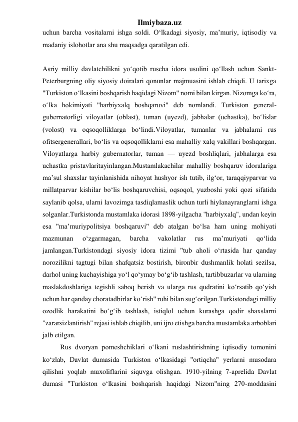 Ilmiybaza.uz 
uchun barcha vositalarni ishga soldi. Oʻlkadagi siyosiy, maʼmuriy, iqtisodiy va 
madaniy islohotlar ana shu maqsadga qaratilgan edi. 
 
Asriy milliy davlatchilikni yoʻqotib ruscha idora usulini qoʻllash uchun Sankt-
Peterburgning oliy siyosiy doiralari qonunlar majmuasini ishlab chiqdi. U tarixga 
"Turkiston oʻlkasini boshqarish haqidagi Nizom" nomi bilan kirgan. Nizomga koʻra, 
oʻlka hokimiyati "harbiyxalq boshqaruvi" deb nomlandi. Turkiston general-
gubernatorligi viloyatlar (oblast), tuman (uyezd), jabhalar (uchastka), boʻlislar 
(volost) va oqsoqolliklarga boʻlindi.Viloyatlar, tumanlar va jabhalarni rus 
ofitsergenerallari, boʻlis va oqsoqolliklarni esa mahalliy xalq vakillari boshqargan. 
Viloyatlarga harbiy gubernatorlar, tuman — uyezd boshliqlari, jabhalarga esa 
uchastka pristavlaritayinlangan.Mustamlakachilar mahalliy boshqaruv idoralariga 
maʼsul shaxslar tayinlanishida nihoyat hushyor ish tutib, ilgʻor, taraqqiyparvar va 
millatparvar kishilar boʻlis boshqaruvchisi, oqsoqol, yuzboshi yoki qozi sifatida 
saylanib qolsa, ularni lavozimga tasdiqlamaslik uchun turli hiylanayranglarni ishga 
solganlar.Turkistonda mustamlaka idorasi 1898-yilgacha "harbiyxalq", undan keyin 
esa "maʼmuriypolitsiya boshqaruvi" deb atalgan boʻlsa ham uning mohiyati 
mazmunan 
oʻzgarmagan, 
barcha 
vakolatlar 
rus 
maʼmuriyati 
qoʻlida 
jamlangan.Turkistondagi siyosiy idora tizimi "tub aholi oʻrtasida har qanday 
norozilikni tagtugi bilan shafqatsiz bostirish, bironbir dushmanlik holati sezilsa, 
darhol uning kuchayishiga yoʻl qoʻymay boʻgʻib tashlash, tartibbuzarlar va ularning 
maslakdoshlariga tegishli saboq berish va ularga rus qudratini koʻrsatib qoʻyish 
uchun har qanday choratadbirlar koʻrish" ruhi bilan sugʻorilgan.Turkistondagi milliy 
ozodlik harakatini boʻgʻib tashlash, istiqlol uchun kurashga qodir shaxslarni 
"zararsizlantirish" rejasi ishlab chiqilib, uni ijro etishga barcha mustamlaka arboblari 
jalb etilgan. 
Rus dvoryan pomeshchiklari oʻlkani ruslashtirishning iqtisodiy tomonini 
koʻzlab, Davlat dumasida Turkiston oʻlkasidagi "ortiqcha" yerlarni musodara 
qilishni yoqlab muxoliflarini siquvga olishgan. 1910-yilning 7-aprelida Davlat 
dumasi "Turkiston oʻlkasini boshqarish haqidagi Nizom"ning 270-moddasini 
