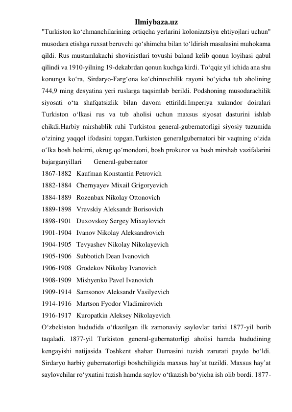 Ilmiybaza.uz 
"Turkiston koʻchmanchilarining ortiqcha yerlarini kolonizatsiya ehtiyojlari uchun" 
musodara etishga ruxsat beruvchi qoʻshimcha bilan toʻldirish masalasini muhokama 
qildi. Rus mustamlakachi shovinistlari tovushi baland kelib qonun loyihasi qabul 
qilindi va 1910-yilning 19-dekabrdan qonun kuchga kirdi. Toʻqqiz yil ichida ana shu 
konunga koʻra, Sirdaryo-Fargʻona koʻchiruvchilik rayoni boʻyicha tub aholining 
744,9 ming desyatina yeri ruslarga taqsimlab berildi. Podshoning musodarachilik 
siyosati oʻta shafqatsizlik bilan davom ettirildi.Imperiya xukmdor doiralari 
Turkiston oʻlkasi rus va tub aholisi uchun maxsus siyosat dasturini ishlab 
chikdi.Harbiy mirshablik ruhi Turkiston general-gubernatorligi siyosiy tuzumida 
oʻzining yaqqol ifodasini topgan.Turkiston generalgubernatori bir vaqtning oʻzida 
oʻlka bosh hokimi, okrug qoʻmondoni, bosh prokuror va bosh mirshab vazifalarini 
bajarganyillari 
General-gubernator 
1867-1882 Kaufman Konstantin Petrovich 
1882-1884 Chernyayev Mixail Grigoryevich 
1884-1889 Rozenbax Nikolay Ottonovich 
1889-1898 Vrevskiy Aleksandr Borisovich 
1898-1901 Duxovskoy Sergey Mixaylovich 
1901-1904 Ivanov Nikolay Aleksandrovich 
1904-1905 Tevyashev Nikolay Nikolayevich 
1905-1906 Subbotich Dean Ivanovich 
1906-1908 Grodekov Nikolay Ivanovich 
1908-1909 Mishyenko Pavel Ivanovich 
1909-1914 Samsonov Aleksandr Vasilyevich 
1914-1916 Martson Fyodor Vladimirovich 
1916-1917 Kuropatkin Aleksey Nikolayevich 
Oʻzbekiston hududida oʻtkazilgan ilk zamonaviy saylovlar tarixi 1877-yil borib 
taqaladi. 1877-yil Turkiston general-gubernatorligi aholisi hamda hududining 
kengayishi natijasida Toshkent shahar Dumasini tuzish zarurati paydo boʻldi. 
Sirdaryo harbiy gubernatorligi boshchiligida maxsus hay’at tuzildi. Maxsus hay’at 
saylovchilar roʻyxatini tuzish hamda saylov oʻtkazish boʻyicha ish olib bordi. 1877-
