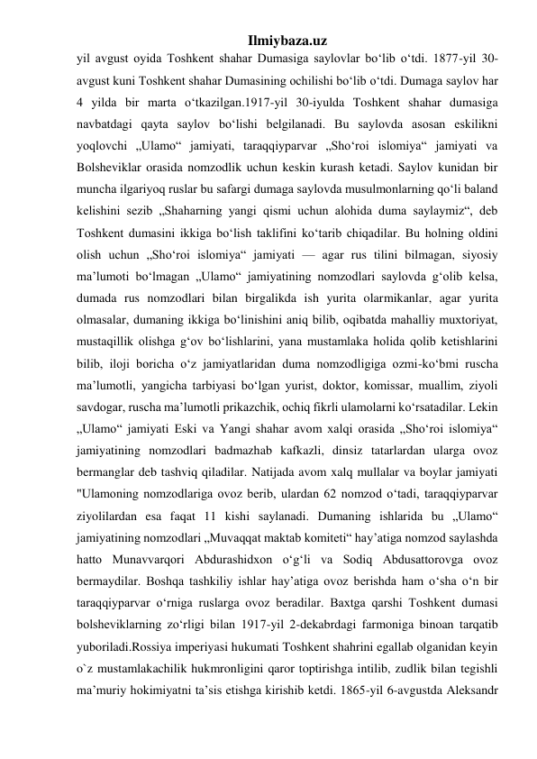 Ilmiybaza.uz 
yil avgust oyida Toshkent shahar Dumasiga saylovlar boʻlib oʻtdi. 1877-yil 30-
avgust kuni Toshkent shahar Dumasining ochilishi boʻlib oʻtdi. Dumaga saylov har 
4 yilda bir marta oʻtkazilgan.1917-yil 30-iyulda Toshkent shahar dumasiga 
navbatdagi qayta saylov bo‘lishi belgilanadi. Bu saylovda asosan eskilikni 
yoqlovchi „Ulamo“ jamiyati, taraqqiyparvar „Sho‘roi islomiya“ jamiyati va 
Bolsheviklar orasida nomzodlik uchun keskin kurash ketadi. Saylov kunidan bir 
muncha ilgariyoq ruslar bu safargi dumaga saylovda musulmonlarning qo‘li baland 
kelishini sezib „Shaharning yangi qismi uchun alohida duma saylaymiz“, deb 
Toshkent dumasini ikkiga bo‘lish taklifini ko‘tarib chiqadilar. Bu holning oldini 
olish uchun „Sho‘roi islomiya“ jamiyati — agar rus tilini bilmagan, siyosiy 
maʼlumoti bo‘lmagan „Ulamo“ jamiyatining nomzodlari saylovda g‘olib kelsa, 
dumada rus nomzodlari bilan birgalikda ish yurita olarmikanlar, agar yurita 
olmasalar, dumaning ikkiga bo‘linishini aniq bilib, oqibatda mahalliy muxtoriyat, 
mustaqillik olishga g‘ov bo‘lishlarini, yana mustamlaka holida qolib ketishlarini 
bilib, iloji boricha o‘z jamiyatlaridan duma nomzodligiga ozmi-ko‘bmi ruscha 
maʼlumotli, yangicha tarbiyasi bo‘lgan yurist, doktor, komissar, muallim, ziyoli 
savdogar, ruscha maʼlumotli prikazchik, ochiq fikrli ulamolarni ko‘rsatadilar. Lekin 
„Ulamo“ jamiyati Eski va Yangi shahar avom xalqi orasida „Sho‘roi islomiya“ 
jamiyatining nomzodlari badmazhab kafkazli, dinsiz tatarlardan ularga ovoz 
bermanglar deb tashviq qiladilar. Natijada avom xalq mullalar va boylar jamiyati 
"Ulamoning nomzodlariga ovoz berib, ulardan 62 nomzod o‘tadi, taraqqiyparvar 
ziyolilardan esa faqat 11 kishi saylanadi. Dumaning ishlarida bu „Ulamo“ 
jamiyatining nomzodlari „Muvaqqat maktab komiteti“ hay’atiga nomzod saylashda 
hatto Munavvarqori Abdurashidxon oʻgʻli va Sodiq Abdusattorovga ovoz 
bermaydilar. Boshqa tashkiliy ishlar hay’atiga ovoz berishda ham o‘sha o‘n bir 
taraqqiyparvar o‘rniga ruslarga ovoz beradilar. Baxtga qarshi Toshkent dumasi 
bolsheviklarning zo‘rligi bilan 1917-yil 2-dekabrdagi farmoniga binoan tarqatib 
yuboriladi.Rossiya imperiyasi hukumati Toshkent shahrini egallab olganidan keyin 
o`z mustamlakachilik hukmronligini qaror toptirishga intilib, zudlik bilan tegishli 
ma’muriy hokimiyatni ta’sis etishga kirishib ketdi. 1865-yil 6-avgustda Aleksandr 
