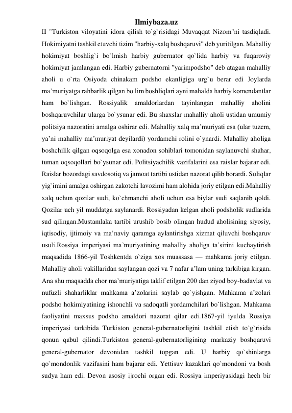 Ilmiybaza.uz 
II "Turkiston viloyatini idora qilish to`g`risidagi Muvaqqat Nizom"ni tasdiqladi. 
Hokimiyatni tashkil etuvchi tizim "harbiy-xalq boshqaruvi" deb yuritilgan. Mahalliy 
hokimiyat boshlig`i bo`lmish harbiy gubernator qo`lida harbiy va fuqaroviy 
hokimiyat jamlangan edi. Harbiy gubernatorni "yarimpodsho" deb atagan mahalliy 
aholi u o`rta Osiyoda chinakam podsho ekanligiga urg`u berar edi Joylarda 
ma’muriyatga rahbarlik qilgan bo lim boshliqlari ayni mahalda harbiy komendantlar 
ham bo`lishgan. Rossiyalik amaldorlardan tayinlangan mahalliy aholini 
boshqaruvchilar ularga bo`ysunar edi. Bu shaxslar mahalliy aholi ustidan umumiy 
politsiya nazoratini amalga oshirar edi. Mahalliy xalq ma’muriyati esa (ular tuzem, 
ya’ni mahalliy ma’muriyat deyilardi) yordamchi rolini o`ynardi. Mahalliy aholiga 
boshchilik qilgan oqsoqolga esa xonadon sohiblari tomonidan saylanuvchi shahar, 
tuman oqsoqollari bo`ysunar edi. Politsiyachilik vazifalarini esa raislar bajarar edi. 
Raislar bozordagi savdosotiq va jamoat tartibi ustidan nazorat qilib borardi. Soliqlar 
yig`imini amalga oshirgan zakotchi lavozimi ham alohida joriy etilgan edi.Mahalliy 
xalq uchun qozilar sudi, ko`chmanchi aholi uchun esa biylar sudi saqlanib qoldi. 
Qozilar uch yil muddatga saylanardi. Rossiyadan kelgan aholi podsholik sudlarida 
sud qilingan.Mustamlaka tartibi urushib bosib olingan hudud aholisining siyosiy, 
iqtisodiy, ijtimoiy va ma’naviy qaramga aylantirishga xizmat qiluvchi boshqaruv 
usuli.Rossiya imperiyasi ma’muriyatining mahalliy aholiga ta’sirini kuchaytirish 
maqsadida 1866-yil Toshkentda o`ziga xos muassasa — mahkama joriy etilgan. 
Mahalliy aholi vakillaridan saylangan qozi va 7 nafar a’lam uning tarkibiga kirgan. 
Ana shu maqsadda chor ma’muriyatiga taklif etilgan 200 dan ziyod boy-badavlat va 
nufuzli shaharliklar mahkama a’zolarini saylab qo`yishgan. Mahkama a’zolari 
podsho hokimiyatining ishonchli va sadoqatli yordamchilari bo`lishgan. Mahkama 
faoliyatini maxsus podsho amaldori nazorat qilar edi.1867-yil iyulda Rossiya 
imperiyasi tarkibida Turkiston general-gubernatorligini tashkil etish to`g`risida 
qonun qabul qilindi.Turkiston general-gubernatorligining markaziy boshqaruvi 
general-gubernator devonidan tashkil topgan edi. U harbiy qo`shinlarga 
qo`mondonlik vazifasini ham bajarar edi. Yettisuv kazaklari qo`mondoni va bosh 
sudya ham edi. Devon asosiy ijrochi organ edi. Rossiya imperiyasidagi hech bir 
