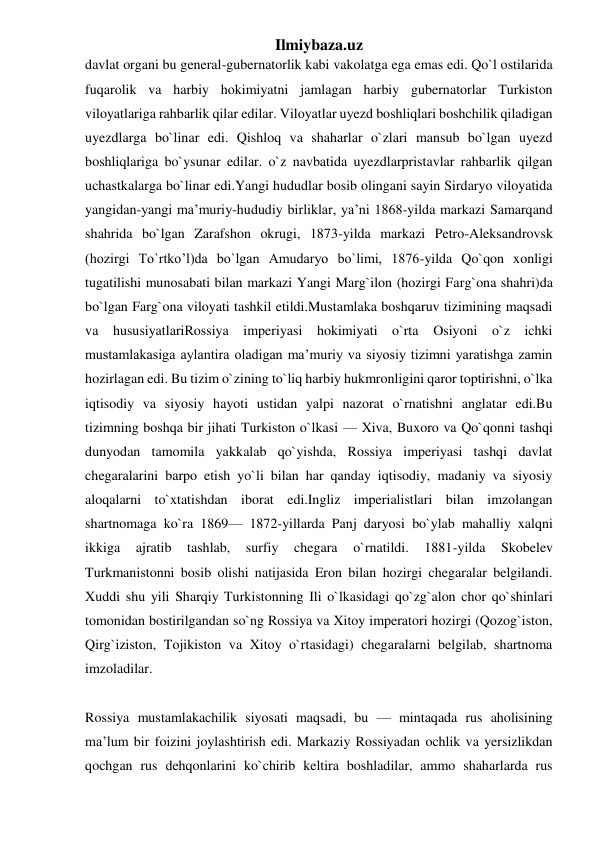 Ilmiybaza.uz 
davlat organi bu general-gubernatorlik kabi vakolatga ega emas edi. Qo`l ostilarida 
fuqarolik va harbiy hokimiyatni jamlagan harbiy gubernatorlar Turkiston 
viloyatlariga rahbarlik qilar edilar. Viloyatlar uyezd boshliqlari boshchilik qiladigan 
uyezdlarga bo`linar edi. Qishloq va shaharlar o`zlari mansub bo`lgan uyezd 
boshliqlariga bo`ysunar edilar. o`z navbatida uyezdlarpristavlar rahbarlik qilgan 
uchastkalarga bo`linar edi.Yangi hududlar bosib olingani sayin Sirdaryo viloyatida 
yangidan-yangi ma’muriy-hududiy birliklar, ya’ni 1868-yilda markazi Samarqand 
shahrida bo`lgan Zarafshon okrugi, 1873-yilda markazi Petro-Aleksandrovsk 
(hozirgi To`rtko’l)da bo`lgan Amudaryo bo`limi, 1876-yilda Qo`qon xonligi 
tugatilishi munosabati bilan markazi Yangi Marg`ilon (hozirgi Farg`ona shahri)da 
bo`lgan Farg`ona viloyati tashkil etildi.Mustamlaka boshqaruv tizimining maqsadi 
va hususiyatlariRossiya imperiyasi hokimiyati o`rta Osiyoni o`z ichki 
mustamlakasiga aylantira oladigan ma’muriy va siyosiy tizimni yaratishga zamin 
hozirlagan edi. Bu tizim o`zining to`liq harbiy hukmronligini qaror toptirishni, o`lka 
iqtisodiy va siyosiy hayoti ustidan yalpi nazorat o`rnatishni anglatar edi.Bu 
tizimning boshqa bir jihati Turkiston o`lkasi — Xiva, Buxoro va Qo`qonni tashqi 
dunyodan tamomila yakkalab qo`yishda, Rossiya imperiyasi tashqi davlat 
chegaralarini barpo etish yo`li bilan har qanday iqtisodiy, madaniy va siyosiy 
aloqalarni to`xtatishdan iborat edi.Ingliz imperialistlari bilan imzolangan 
shartnomaga ko`ra 1869— 1872-yillarda Panj daryosi bo`ylab mahalliy xalqni 
ikkiga 
ajratib 
tashlab, 
surfiy 
chegara 
o`rnatildi. 
1881-yilda 
Skobelev 
Turkmanistonni bosib olishi natijasida Eron bilan hozirgi chegaralar belgilandi. 
Xuddi shu yili Sharqiy Turkistonning Ili o`lkasidagi qo`zg`alon chor qo`shinlari 
tomonidan bostirilgandan so`ng Rossiya va Xitoy imperatori hozirgi (Qozog`iston, 
Qirg`iziston, Tojikiston va Xitoy o`rtasidagi) chegaralarni belgilab, shartnoma 
imzoladilar. 
 
Rossiya mustamlakachilik siyosati maqsadi, bu — mintaqada rus aholisining 
ma’lum bir foizini joylashtirish edi. Markaziy Rossiyadan ochlik va yersizlikdan 
qochgan rus dehqonlarini ko`chirib keltira boshladilar, ammo shaharlarda rus 
