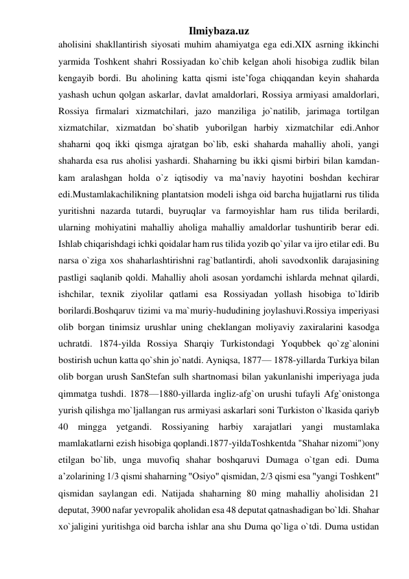 Ilmiybaza.uz 
aholisini shakllantirish siyosati muhim ahamiyatga ega edi.XIX asrning ikkinchi 
yarmida Toshkent shahri Rossiyadan ko`chib kelgan aholi hisobiga zudlik bilan 
kengayib bordi. Bu aholining katta qismi iste’foga chiqqandan keyin shaharda 
yashash uchun qolgan askarlar, davlat amaldorlari, Rossiya armiyasi amaldorlari, 
Rossiya firmalari xizmatchilari, jazo manziliga jo`natilib, jarimaga tortilgan 
xizmatchilar, xizmatdan bo`shatib yuborilgan harbiy xizmatchilar edi.Anhor 
shaharni qoq ikki qismga ajratgan bo`lib, eski shaharda mahalliy aholi, yangi 
shaharda esa rus aholisi yashardi. Shaharning bu ikki qismi birbiri bilan kamdan-
kam aralashgan holda o`z iqtisodiy va ma’naviy hayotini boshdan kechirar 
edi.Mustamlakachilikning plantatsion modeli ishga oid barcha hujjatlarni rus tilida 
yuritishni nazarda tutardi, buyruqlar va farmoyishlar ham rus tilida berilardi, 
ularning mohiyatini mahalliy aholiga mahalliy amaldorlar tushuntirib berar edi. 
Ishlab chiqarishdagi ichki qoidalar ham rus tilida yozib qo`yilar va ijro etilar edi. Bu 
narsa o`ziga xos shaharlashtirishni rag`batlantirdi, aholi savodxonlik darajasining 
pastligi saqlanib qoldi. Mahalliy aholi asosan yordamchi ishlarda mehnat qilardi, 
ishchilar, texnik ziyolilar qatlami esa Rossiyadan yollash hisobiga to`ldirib 
borilardi.Boshqaruv tizimi va ma`muriy-hududining joylashuvi.Rossiya imperiyasi 
olib borgan tinimsiz urushlar uning cheklangan moliyaviy zaxiralarini kasodga 
uchratdi. 1874-yilda Rossiya Sharqiy Turkistondagi Yoqubbek qo`zg`alonini 
bostirish uchun katta qo`shin jo`natdi. Ayniqsa, 1877— 1878-yillarda Turkiya bilan 
olib borgan urush SanStefan sulh shartnomasi bilan yakunlanishi imperiyaga juda 
qimmatga tushdi. 1878—1880-yillarda ingliz-afg`on urushi tufayli Afg`onistonga 
yurish qilishga mo`ljallangan rus armiyasi askarlari soni Turkiston o`lkasida qariyb 
40 mingga yetgandi. Rossiyaning harbiy xarajatlari yangi mustamlaka 
mamlakatlarni ezish hisobiga qoplandi.1877-yildaToshkentda "Shahar nizomi")ony 
etilgan bo`lib, unga muvofiq shahar boshqaruvi Dumaga o`tgan edi. Duma 
a’zolarining 1/3 qismi shaharning "Osiyo" qismidan, 2/3 qismi esa "yangi Toshkent" 
qismidan saylangan edi. Natijada shaharning 80 ming mahalliy aholisidan 21 
deputat, 3900 nafar yevropalik aholidan esa 48 deputat qatnashadigan bo`ldi. Shahar 
xo`jaligini yuritishga oid barcha ishlar ana shu Duma qo`liga o`tdi. Duma ustidan 
