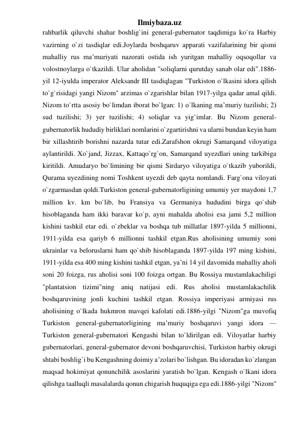 Ilmiybaza.uz 
rahbarlik qiluvchi shahar boshlig`ini general-gubernator taqdimiga ko`ra Harbiy 
vazirning o`zi tasdiqlar edi.Joylarda boshqaruv apparati vazifalarining bir qismi 
mahalliy rus ma’muriyati nazorati ostida ish yuritgan mahalliy oqsoqollar va 
volostnoylarga o`tkazildi. Ular aholidan "soliqlarni qurutday sanab olar edi".1886-
yil 12-iyulda imperator Aleksandr III tasdiqlagan "Turkiston o`lkasini idora qilish 
to`g`risidagi yangi Nizom" arzimas o`zgarishlar bilan 1917-yilga qadar amal qildi. 
Nizom to`rtta asosiy bo`limdan iborat bo`lgan: 1) o`lkaning ma’muriy tuzilishi; 2) 
sud tuzilishi; 3) yer tuzilishi; 4) soliqlar va yig`imlar. Bu Nizom general-
gubernatorlik hududiy birliklari nomlarini o`zgartirishni va ularni bundan keyin ham 
bir xillashtirib borishni nazarda tutar edi.Zarafshon okrugi Samarqand viloyatiga 
aylantirildi. Xo`jand, Jizzax, Kattaqo`rg`on, Samarqand uyezdlari uning tarkibiga 
kiritildi. Amudaryo bo`limining bir qismi Sirdaryo viloyatiga o`tkazib yuborildi, 
Qurama uyezdining nomi Toshkent uyezdi deb qayta nomlandi. Farg`ona viloyati 
o`zgarmasdan qoldi.Turkiston general-gubernatorligining umumiy yer maydoni 1,7 
million kv. km bo`lib, bu Fransiya va Germaniya hududini birga qo`shib 
hisoblaganda ham ikki baravar ko`p, ayni mahalda aholisi esa jami 5,2 million 
kishini tashkil etar edi. o`zbeklar va boshqa tub millatlar 1897-yilda 5 millionni, 
1911-yilda esa qariyb 6 millionni tashkil etgan.Rus aholisining umumiy soni 
ukrainlar va beloruslarni ham qo`shib hisoblaganda 1897-yilda 197 ming kishini, 
1911-yilda esa 400 ming kishini tashkil etgan, ya’ni 14 yil davomida mahalliy aholi 
soni 20 foizga, rus aholisi soni 100 foizga ortgan. Bu Rossiya mustamlakachiligi 
"plantatsion tizimi"ning aniq natijasi edi. Rus aholisi mustamlakachilik 
boshqaruvining jonli kuchini tashkil etgan. Rossiya imperiyasi armiyasi rus 
aholisining o`lkada hukmron mavqei kafolati edi.1886-yilgi "Nizom"ga muvofiq 
Turkiston general-gubernatorligining ma’muriy boshqaruvi yangi idora — 
Turkiston general-gubernatori Kengashi bilan to`ldirilgan edi. Viloyatlar harbiy 
gubernatorlari, general-gubernator devoni boshqaruvchisi, Turkiston harbiy okrugi 
shtabi boshlig`i bu Kengashning doimiy a’zolari bo`lishgan. Bu idoradan ko`zlangan 
maqsad hokimiyat qonunchilik asoslarini yaratish bo`lgan. Kengash o`lkani idora 
qilishga taalluqli masalalarda qonun chigarish huquqiga ega edi.1886-yilgi "Nizom" 
