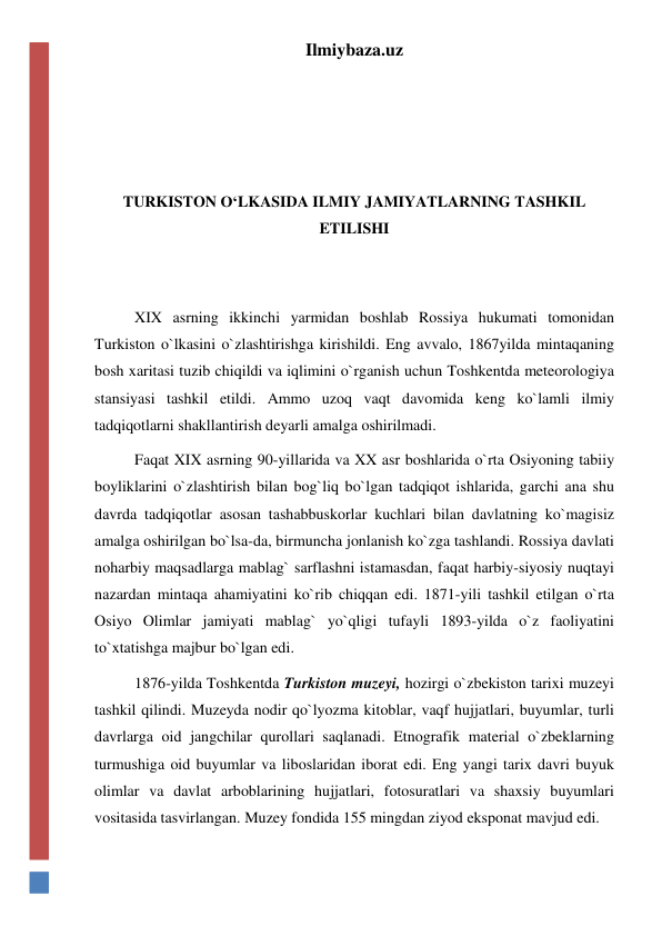 Ilmiybaza.uz 
 
 
 
 
TURKISTON O‘LKASIDA ILMIY JAMIYATLARNING TASHKIL 
ETILISHI 
 
 
XIX asrning ikkinchi yarmidan boshlab Rossiya hukumati tomonidan 
Turkiston o`lkasini o`zlashtirishga kirishildi. Eng avvalo, 1867yilda mintaqaning 
bosh xaritasi tuzib chiqildi va iqlimini o`rganish uchun Toshkentda meteorologiya 
stansiyasi tashkil etildi. Ammo uzoq vaqt davomida keng ko`lamli ilmiy 
tadqiqotlarni shakllantirish deyarli amalga oshirilmadi. 
Faqat XIX asrning 90-yillarida va XX asr boshlarida o`rta Osiyoning tabiiy 
boyliklarini o`zlashtirish bilan bog`liq bo`lgan tadqiqot ishlarida, garchi ana shu 
davrda tadqiqotlar asosan tashabbuskorlar kuchlari bilan davlatning ko`magisiz 
amalga oshirilgan bo`lsa-da, birmuncha jonlanish ko`zga tashlandi. Rossiya davlati 
noharbiy maqsadlarga mablag` sarflashni istamasdan, faqat harbiy-siyosiy nuqtayi 
nazardan mintaqa ahamiyatini ko`rib chiqqan edi. 1871-yili tashkil etilgan o`rta 
Osiyo Olimlar jamiyati mablag` yo`qligi tufayli 1893-yilda o`z faoliyatini 
to`xtatishga majbur bo`lgan edi. 
1876-yilda Toshkentda Turkiston muzeyi, hozirgi o`zbekiston tarixi muzeyi 
tashkil qilindi. Muzeyda nodir qo`lyozma kitoblar, vaqf hujjatlari, buyumlar, turli 
davrlarga oid jangchilar qurollari saqlanadi. Etnografik material o`zbeklarning 
turmushiga oid buyumlar va liboslaridan iborat edi. Eng yangi tarix davri buyuk 
olimlar va davlat arboblarining hujjatlari, fotosuratlari va shaxsiy buyumlari 
vositasida tasvirlangan. Muzey fondida 155 mingdan ziyod eksponat mavjud edi. 
