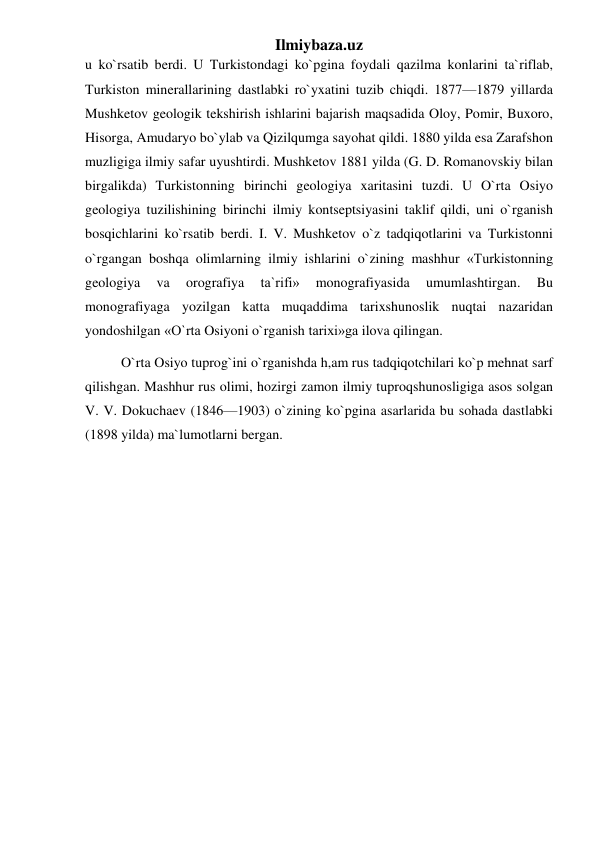 Ilmiybaza.uz 
u ko`rsatib berdi. U Turkistondagi ko`pgina foydali qazilma konlarini ta`riflab, 
Turkiston minerallarining dastlabki ro`yxatini tuzib chiqdi. 1877—1879 yillarda 
Mushketov geologik tekshirish ishlarini bajarish maqsadida Oloy, Pomir, Buxoro, 
Hisorga, Amudaryo bo`ylab va Qizilqumga sayohat qildi. 1880 yilda esa Zarafshon 
muzligiga ilmiy safar uyushtirdi. Mushketov 1881 yilda (G. D. Romanovskiy bilan 
birgalikda) Turkistonning birinchi geologiya xaritasini tuzdi. U O`rta Osiyo 
geologiya tuzilishining birinchi ilmiy kontseptsiyasini taklif qildi, uni o`rganish 
bosqichlarini ko`rsatib berdi. I. V. Mushketov o`z tadqiqotlarini va Turkistonni 
o`rgangan boshqa olimlarning ilmiy ishlarini o`zining mashhur «Turkistonning 
geologiya 
va 
orografiya 
ta`rifi» 
monografiyasida 
umumlashtirgan. 
Bu 
monografiyaga yozilgan katta muqaddima tarixshunoslik nuqtai nazaridan 
yondoshilgan «O`rta Osiyoni o`rganish tarixi»ga ilova qilingan. 
O`rta Osiyo tuprog`ini o`rganishda h,am rus tadqiqotchilari ko`p mehnat sarf 
qilishgan. Mashhur rus olimi, hozirgi zamon ilmiy tuproqshunosligiga asos solgan 
V. V. Dokuchaev (1846—1903) o`zining ko`pgina asarlarida bu sohada dastlabki 
(1898 yilda) ma`lumotlarni bergan. 
 
