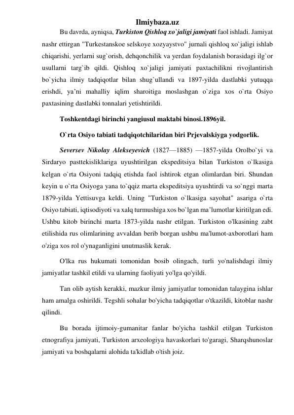 Ilmiybaza.uz 
Bu davrda, ayniqsa, Turkiston Qishloq xo`jaligi jamiyati faol ishladi. Jamiyat 
nashr ettirgan "Turkestanskoe selskoye xozyaystvo" jurnali qishloq xo`jaligi ishlab 
chiqarishi, yerlarni sug`orish, dehqonchilik va yerdan foydalanish borasidagi ilg`or 
usullarni targ`ib qildi. Qishloq xo`jaligi jamiyati paxtachilikni rivojlantirish 
bo`yicha ilmiy tadqiqotlar bilan shug`ullandi va 1897-yilda dastlabki yutuqqa 
erishdi, ya’ni mahalliy iqlim sharoitiga moslashgan o`ziga xos o`rta Osiyo 
paxtasining dastlabki tonnalari yetishtirildi. 
Toshkentdagi birinchi yangiusul maktabi binosi.1896yil. 
O`rta Osiyo tabiati tadqiqotchilaridan biri Prjevalskiyga yodgorlik. 
Seversev Nikolay Alekseyevich (1827—1885) —1857-yilda Orolbo`yi va 
Sirdaryo pasttekisliklariga uyushtirilgan ekspeditsiya bilan Turkiston o`lkasiga 
kelgan o`rta Osiyoni tadqiq etishda faol ishtirok etgan olimlardan biri. Shundan 
keyin u o`rta Osiyoga yana to`qqiz marta ekspeditsiya uyushtirdi va so`nggi marta 
1879-yilda Yettisuvga keldi. Uning "Turkiston o`lkasiga sayohat" asariga o`rta 
Osiyo tabiati, iqtisodiyoti va xalq turmushiga xos bo`lgan ma’lumotlar kiritilgan edi. 
Ushbu kitob birinchi marta 1873-yilda nashr etilgan. Turkiston o'lkasining zabt 
etilishida rus olimlarining avvaldan berib borgan ushbu ma'lumot-axborotlari ham 
o'ziga xos rol o'ynaganligini unutmaslik kerak. 
O'lka rus hukumati tomonidan bosib olingach, turli yo'nalishdagi ilmiy 
jamiyatlar tashkil etildi va ularning faoliyati yo'lga qo'yildi. 
Tan olib aytish kerakki, mazkur ilmiy jamiyatlar tomonidan talaygina ishlar 
ham amalga oshirildi. Tegshli sohalar bo'yicha tadqiqotlar o'tkazildi, kitoblar nashr 
qilindi. 
Bu borada ijtimoiy-gumanitar fanlar bo'yicha tashkil etilgan Turkiston 
etnografiya jamiyati, Turkiston arxeologiya havaskorlari to'garagi, Sharqshunoslar 
jamiyati va boshqalarni alohida ta'kidlab o'tish joiz. 
