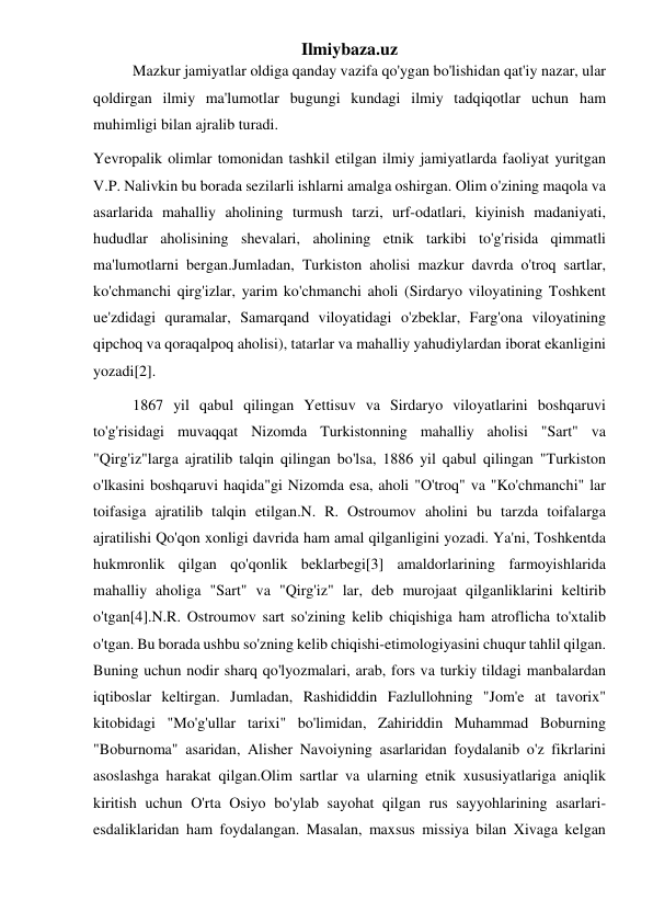 Ilmiybaza.uz 
Mazkur jamiyatlar oldiga qanday vazifa qo'ygan bo'lishidan qat'iy nazar, ular 
qoldirgan ilmiy ma'lumotlar bugungi kundagi ilmiy tadqiqotlar uchun ham 
muhimligi bilan ajralib turadi. 
Yevropalik olimlar tomonidan tashkil etilgan ilmiy jamiyatlarda faoliyat yuritgan 
V.P. Nalivkin bu borada sezilarli ishlarni amalga oshirgan. Olim o'zining maqola va 
asarlarida mahalliy aholining turmush tarzi, urf-odatlari, kiyinish madaniyati, 
hududlar aholisining shevalari, aholining etnik tarkibi to'g'risida qimmatli 
ma'lumotlarni bergan.Jumladan, Turkiston aholisi mazkur davrda o'troq sartlar, 
ko'chmanchi qirg'izlar, yarim ko'chmanchi aholi (Sirdaryo viloyatining Toshkent 
ue'zdidagi quramalar, Samarqand viloyatidagi o'zbeklar, Farg'ona viloyatining 
qipchoq va qoraqalpoq aholisi), tatarlar va mahalliy yahudiylardan iborat ekanligini 
yozadi[2]. 
1867 yil qabul qilingan Yettisuv va Sirdaryo viloyatlarini boshqaruvi 
to'g'risidagi muvaqqat Nizomda Turkistonning mahalliy aholisi "Sart" va 
"Qirg'iz"larga ajratilib talqin qilingan bo'lsa, 1886 yil qabul qilingan "Turkiston 
o'lkasini boshqaruvi haqida"gi Nizomda esa, aholi "O'troq" va "Ko'chmanchi" lar 
toifasiga ajratilib talqin etilgan.N. R. Ostroumov aholini bu tarzda toifalarga 
ajratilishi Qo'qon xonligi davrida ham amal qilganligini yozadi. Ya'ni, Toshkentda 
hukmronlik qilgan qo'qonlik beklarbegi[3] amaldorlarining farmoyishlarida 
mahalliy aholiga "Sart" va "Qirg'iz" lar, deb murojaat qilganliklarini keltirib 
o'tgan[4].N.R. Ostroumov sart so'zining kelib chiqishiga ham atroflicha to'xtalib 
o'tgan. Bu borada ushbu so'zning kelib chiqishi-etimologiyasini chuqur tahlil qilgan. 
Buning uchun nodir sharq qo'lyozmalari, arab, fors va turkiy tildagi manbalardan 
iqtiboslar keltirgan. Jumladan, Rashididdin Fazlullohning "Jom'e at tavorix" 
kitobidagi "Mo'g'ullar tarixi" bo'limidan, Zahiriddin Muhammad Boburning 
"Boburnoma" asaridan, Alisher Navoiyning asarlaridan foydalanib o'z fikrlarini 
asoslashga harakat qilgan.Olim sartlar va ularning etnik xususiyatlariga aniqlik 
kiritish uchun O'rta Osiyo bo'ylab sayohat qilgan rus sayyohlarining asarlari-
esdaliklaridan ham foydalangan. Masalan, maxsus missiya bilan Xivaga kelgan 
