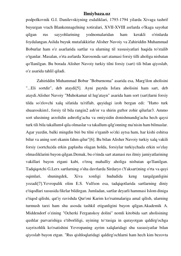 Ilmiybaza.uz 
podpolkovnik G.I. Danilevskiyning esdaliklari, 1793-1794 yilarda Xivaga tashrif 
buyurgan vrach Blankennagelning xotiralari, XVII-XVIII asrlarda o'lkaga sayohat 
qilgan 
rus 
sayyohlarining 
yodnomalaridan 
ham 
kerakli 
o'rinlarda 
foydalangan.Aslida buyuk mutafakkirlar Alisher Navoiy va Zahiriddin Muhammad 
Boburlar ham o'z asarlarida sartlar va ularning til xususiyatlari haqida to'xtalib 
o'tganlar. Masalan, o'rta asrlarda Xurosonda sart atamasi forsiy tilli aholiga nisbatan 
qo'llanilgan. Bu borada Alisher Navoiy turkiy tilni forsiy (sart) tili bilan qiyoslab, 
o'z asarida tahlil qiladi. 
Zahiriddin Muhammad Bobur "Boburnoma" asarida esa, Marg'ilon aholisini 
"...Eli sortdir", deb ataydi[5]. Ayni paytda Isfara aholisini ham sart, deb 
ataydi.Alisher Navoiy "Muhokamat ul lug'atayn" asarida ham sort (sart)larni forsiy 
tilda so'zlovchi xalq sifatida ta'riflab, quyidagi izoh bergan edi: "Hatto turk 
shuarosikim1, forsiy til bila rangin2 ash'or va shirin guftor zohir qilurlar3. Ammo 
sort ulusining arzolidin ashrofig'acha va omiysidin donishmandig'acha hech qaysi 
turk tili bila takallum4 qila olmaslar va takallum qilg'onning ma'nisin ham bilmaslar. 
Agar yuzdin, balki mingdin biri bu tilni o'rganib so'zki aytsa ham, har kishi eshitsa 
bilur va aning sort ekanin fahm qilur"[6]. Bu bilan Alisher Navoiy turkiy xalq vakili 
forsiy (sortcha)da erkin gaplasha olagan holda, forsiylar turkiychada erkin so'zlay 
olmasliklarini bayon qilgan.Demak, bu o'rinda sart atamasi rus ilmiy jamiyatlarining 
vakillari bayon etgani kabi, o'troq mahalliy aholiga nisbatan qo'llanilgan. 
Tadqiqotchi G.Lerx sartlarning o'sha davrlarda Sirdaryo (Yaksart)ning o'rta va quyi 
oqimlari, 
shuningdek, 
Xiva 
xonligi 
hududida 
keng 
tarqalganligini 
yozadi[7].Yevropalik olim E.S. Vulfson esa, tadqiqotlarida sartlarning diniy 
e'tiqodlari xususida fikrlar bildirgan. Jumladan, sartlar deyarli hammasi Islom diniga 
e'tiqod qilishi, qat'iy ravishda Qur'oni Karim ko'rsatmalariga amal qilish, ularning 
turmush tarzi ham shu asosda tashkil etiganligini bayon qilgan.Akademik A. 
Middendorf o'zining "Ocherki Ferganskoy dolini" nomli kitobida sart aholisining 
qushlar parvarishiga e'tiborliligi, uyining to‘rasiga in qurayotgan qaldirg'ochga 
xayrixohlik ko'rsatishini Yevropaning ayrim xalqlaridagi shu xususiyatlar bilan 
qiyoslab bayon etgan. "Rus qishloqlaridagi qaldirg'ochlarni ham hech kim bezovta 
