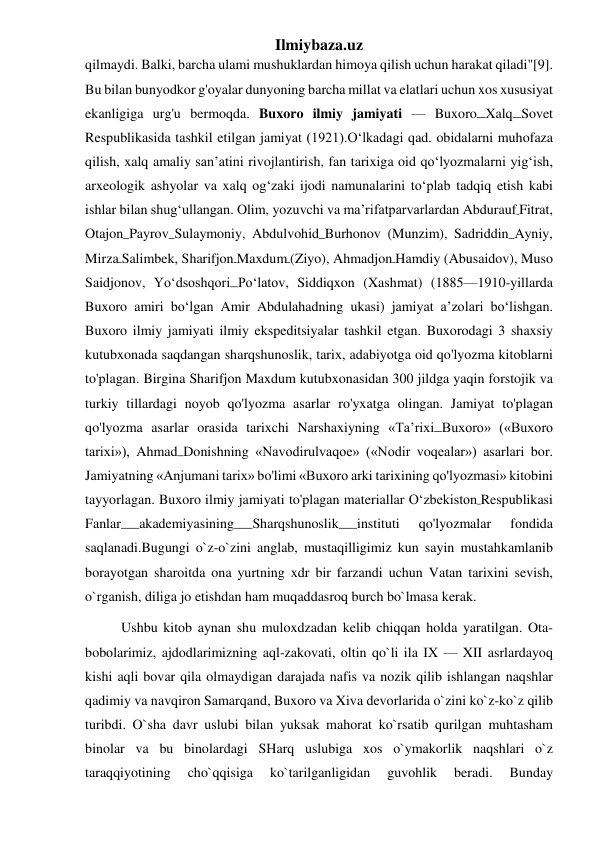 Ilmiybaza.uz 
qilmaydi. Balki, barcha ulami mushuklardan himoya qilish uchun harakat qiladi"[9]. 
Bu bilan bunyodkor g'oyalar dunyoning barcha millat va elatlari uchun xos xususiyat 
ekanligiga urg'u bermoqda. Buxoro ilmiy jamiyati — Buxoro Xalq Sovet 
Respublikasida tashkil etilgan jamiyat (1921).Oʻlkadagi qad. obidalarni muhofaza 
qilish, xalq amaliy san’atini rivojlantirish, fan tarixiga oid qoʻlyozmalarni yigʻish, 
arxeologik ashyolar va xalq ogʻzaki ijodi namunalarini toʻplab tadqiq etish kabi 
ishlar bilan shugʻullangan. Olim, yozuvchi va ma’rifatparvarlardan Abdurauf Fitrat, 
Otajon Payrov Sulaymoniy, Abdulvohid Burhonov (Munzim), Sadriddin Ayniy, 
Mirza Salimbek, Sharifjon Maxdum (Ziyo), Ahmadjon Hamdiy (Abusaidov), Muso 
Saidjonov, Yoʻdsoshqori Poʻlatov, Siddiqxon (Xashmat) (1885—1910-yillarda 
Buxoro amiri boʻlgan Amir Abdulahadning ukasi) jamiyat a’zolari boʻlishgan. 
Buxoro ilmiy jamiyati ilmiy ekspeditsiyalar tashkil etgan. Buxorodagi 3 shaxsiy 
kutubxonada saqdangan sharqshunoslik, tarix, adabiyotga oid qo'lyozma kitoblarni 
to'plagan. Birgina Sharifjon Maxdum kutubxonasidan 300 jildga yaqin forstojik va 
turkiy tillardagi noyob qo'lyozma asarlar ro'yxatga olingan. Jamiyat to'plagan 
qo'lyozma asarlar orasida tarixchi Narshaxiyning «Taʼrixi Buxoro» («Buxoro 
tarixi»), Ahmad Donishning «Navodirulvaqoe» («Nodir voqealar») asarlari bor. 
Jamiyatning «Anjumani tarix» bo'limi «Buxoro arki tarixining qo'lyozmasi» kitobini 
tayyorlagan. Buxoro ilmiy jamiyati to'plagan materiallar Oʻzbekiston Respublikasi 
Fanlar 
akademiyasining 
Sharqshunoslik 
instituti 
qo'lyozmalar 
fondida 
saqlanadi.Bugungi o`z-o`zini anglab, mustaqilligimiz kun sayin mustahkamlanib 
borayotgan sharoitda ona yurtning xdr bir farzandi uchun Vatan tarixini sevish, 
o`rganish, diliga jo etishdan ham muqaddasroq burch bo`lmasa kerak. 
Ushbu kitob aynan shu muloxdzadan kelib chiqqan holda yaratilgan. Ota-
bobolarimiz, ajdodlarimizning aql-zakovati, oltin qo`li ila IX — XII asrlardayoq 
kishi aqli bovar qila olmaydigan darajada nafis va nozik qilib ishlangan naqshlar 
qadimiy va navqiron Samarqand, Buxoro va Xiva devorlarida o`zini ko`z-ko`z qilib 
turibdi. O`sha davr uslubi bilan yuksak mahorat ko`rsatib qurilgan muhtasham 
binolar va bu binolardagi SHarq uslubiga xos o`ymakorlik naqshlari o`z 
taraqqiyotining 
cho`qqisiga 
ko`tarilganligidan 
guvohlik 
beradi. 
Bunday 
