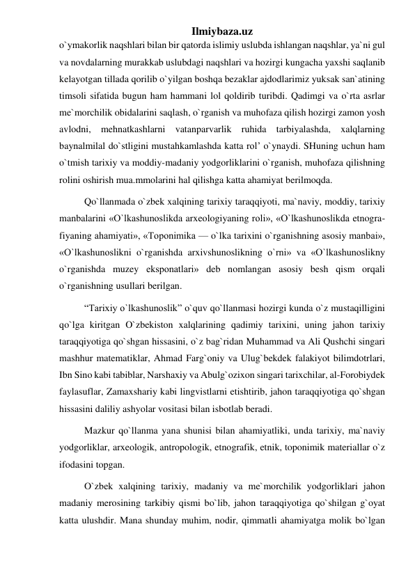 Ilmiybaza.uz 
o`ymakorlik naqshlari bilan bir qatorda islimiy uslubda ishlangan naqshlar, ya`ni gul 
va novdalarning murakkab uslubdagi naqshlari va hozirgi kungacha yaxshi saqlanib 
kelayotgan tillada qorilib o`yilgan boshqa bezaklar ajdodlarimiz yuksak san`atining 
timsoli sifatida bugun ham hammani lol qoldirib turibdi. Qadimgi va o`rta asrlar 
me`morchilik obidalarini saqlash, o`rganish va muhofaza qilish hozirgi zamon yosh 
avlodni, mehnatkashlarni vatanparvarlik ruhida tarbiyalashda, xalqlarning 
baynalmilal do`stligini mustahkamlashda katta rol’ o`ynaydi. SHuning uchun ham 
o`tmish tarixiy va moddiy-madaniy yodgorliklarini o`rganish, muhofaza qilishning 
rolini oshirish mua.mmolarini hal qilishga katta ahamiyat berilmoqda. 
Qo`llanmada o`zbek xalqining tarixiy taraqqiyoti, ma`naviy, moddiy, tarixiy 
manbalarini «O`lkashunoslikda arxeologiyaning roli», «O`lkashunoslikda etnogra-
fiyaning ahamiyati», «Toponimika — o`lka tarixini o`rganishning asosiy manbai», 
«O`lkashunoslikni o`rganishda arxivshunoslikning o`rni» va «O`lkashunoslikny 
o`rganishda muzey eksponatlari» deb nomlangan asosiy besh qism orqali 
o`rganishning usullari berilgan. 
“Tarixiy o`lkashunoslik” o`quv qo`llanmasi hozirgi kunda o`z mustaqilligini 
qo`lga kiritgan O`zbekiston xalqlarining qadimiy tarixini, uning jahon tarixiy 
taraqqiyotiga qo`shgan hissasini, o`z bag`ridan Muhammad va Ali Qushchi singari 
mashhur matematiklar, Ahmad Farg`oniy va Ulug`bekdek falakiyot bilimdotrlari, 
Ibn Sino kabi tabiblar, Narshaxiy va Abulg`ozixon singari tarixchilar, al-Forobiydek 
faylasuflar, Zamaxshariy kabi lingvistlarni etishtirib, jahon taraqqiyotiga qo`shgan 
hissasini daliliy ashyolar vositasi bilan isbotlab beradi. 
Mazkur qo`llanma yana shunisi bilan ahamiyatliki, unda tarixiy, ma`naviy 
yodgorliklar, arxeologik, antropologik, etnografik, etnik, toponimik materiallar o`z 
ifodasini topgan. 
O`zbek xalqining tarixiy, madaniy va me`morchilik yodgorliklari jahon 
madaniy merosining tarkibiy qismi bo`lib, jahon taraqqiyotiga qo`shilgan g`oyat 
katta ulushdir. Mana shunday muhim, nodir, qimmatli ahamiyatga molik bo`lgan 
