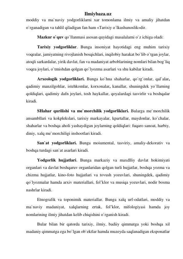 Ilmiybaza.uz 
moddiy va ma`naviy yodgorliklarni xar tomonlama ilmiy va amaliy jihatdan 
o`rganadigan va tahlil qiladigan fan ham «Tarixiy o`lkashunoslik»dir. 
Mazkur o`quv qo`llanmasi asosan quyidagi masalalarni o`z ichiga oladi: 
Tarixiy yodgorliklar. Bunga insoniyat hayotidagi eng muhim tarixiy 
voqealar, jamiyatning rivojlanish bosqichlari, inqilobiy harakat bo`lib o`tgan joylar, 
atoqli sarkardalar, yirik davlat, fan va madaniyat arboblarining nomlari bilan bog`liq 
voqea joylari, o`tmishdan qolgan qo`lyozma asarlari va shu kabilar kiradi. 
Arxeologik yodgorliklari. Bunga ko`hna shaharlar, qo`rg`onlar, qal`alar, 
qadimiy manzilgohlar, istehkomlar, korxonalar, kanallar, shuningdek yo`llarning 
qoldiqlari, qadimiy dafn joylari, tosh haykallar, qoyalardagi tasvirlir va boshqalar 
kiradi. 
SHahar qurilishi va me`morchilik yodgorliklari. Bularga me`morchilik 
ansambllari va kokplekslari, tarixiy markayalar, kpartallar, maydonlar, ko`chalar, 
shaharlar va boshqa aholi yashaydigan joylarning qoldiqlari: fuqaro sanoat, harbiy, 
diniy, xalq me`morchiligi inshootlari kiradi. 
San`at yodgorliklari. Bunga moiumental, tasviriy, amaliy-dekorativ va 
boshqa turdagi san`at asarlari kiradi. 
Yodgorlik hujjatlari. Bunga markaziy va maxdlliy davlat hokimiyati 
organlari va davlat boshqaruv organlaridan qolgan turli hujjatlar, boshqa yozma va 
chizma hujjatlar, kino-foto hujjatlari va tovush yozuvlari, shuningdek, qadimiy 
qo`lyozmalar hamda arxiv materiallari, fol’klor va musiqa yozuvlari, nodir bosma 
nashrlar kiradi. 
Etnografik va toponimik materiallar. Bunga xalq urf-odatlari, moddiy va 
ma`naviy madaniyat, xalqlarning ertak, fol’klor, mifologiyasi hamda joy 
nomlarining ilmiy jihatdan kelib chiqishini o`rganish kiradi. 
Bular bilan bir qatorda tarixiy, ilmiy, badiiy qimmatga yoki boshqa xil 
madaniy qimmatga ega bo`lgan ob`ektlar hamda muzeyda saqlanadigan eksponatlar 
