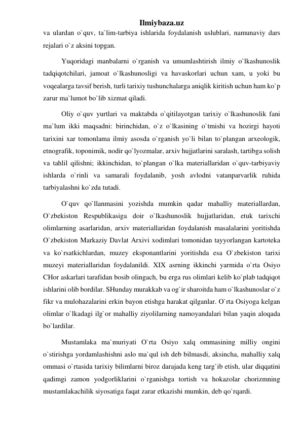 Ilmiybaza.uz 
va ulardan o`quv, ta`lim-tarbiya ishlarida foydalanish uslublari, namunaviy dars 
rejalari o`z aksini topgan. 
Yuqoridagi manbalarni o`rganish va umumlashtirish ilmiy o`lkashunoslik 
tadqiqotchilari, jamoat o`lkashunosligi va havaskorlari uchun xam, u yoki bu 
voqealarga tavsif berish, turli tarixiy tushunchalarga aniqlik kiritish uchun ham ko`p 
zarur ma`lumot bo`lib xizmat qiladi. 
Oliy o`quv yurtlari va maktabda o`qitilayotgan tarixiy o`lkashunoslik fani 
ma`lum ikki maqsadni: birinchidan, o`z o`lkasining o`tmishi va hozirgi hayoti 
tarixini xar tomonlama ilmiy asosda o`rganish yo`li bilan to`plangan arxeologik, 
etnografik, toponimik, nodir qo`lyozmalar, arxiv hujjatlarini saralash, tartibga solish 
va tahlil qilishni; ikkinchidan, to`plangan o`lka materiallaridan o`quv-tarbiyaviy 
ishlarda o`rinli va samarali foydalanib, yosh avlodni vatanparvarlik ruhida 
tarbiyalashni ko`zda tutadi. 
O`quv qo`llanmasini yozishda mumkin qadar mahalliy materiallardan, 
O`zbekiston Respublikasiga doir o`lkashunoslik hujjatlaridan, etuk tarixchi 
olimlarning asarlaridan, arxiv materiallaridan foydalanish masalalarini yoritishda 
O`zbekiston Markaziy Davlat Arxivi xodimlari tomonidan tayyorlangan kartoteka 
va ko`rsatkichlardan, muzey eksponantlarini yoritishda esa O`zbekiston tarixi 
muzeyi materiallaridan foydalanildi. XIX asrning ikkinchi yarmida o`rta Osiyo 
CHor askarlari tarafidan bosib olingach, bu erga rus olimlari kelib ko`plab tadqiqot 
ishlarini olib bordilar. SHunday murakkab va og`ir sharoitda ham o`lkashunoslar o`z 
fikr va mulohazalarini erkin bayon etishga harakat qilganlar. O`rta Osiyoga kelgan 
olimlar o`lkadagi ilg`or mahalliy ziyolilarning namoyandalari bilan yaqin aloqada 
bo`lardilar. 
Mustamlaka ma`muriyati O`rta Osiyo xalq ommasining milliy ongini 
o`stirishga yordamlashishni aslo ma`qul ish deb bilmasdi, aksincha, mahalliy xalq 
ommasi o`rtasida tarixiy bilimlarni biroz darajada keng targ`ib etish, ular diqqatini 
qadimgi zamon yodgorliklarini o`rganishga tortish va hokazolar chorizmning 
mustamlakachilik siyosatiga faqat zarar etkazishi mumkin, deb qo`rqardi. 
