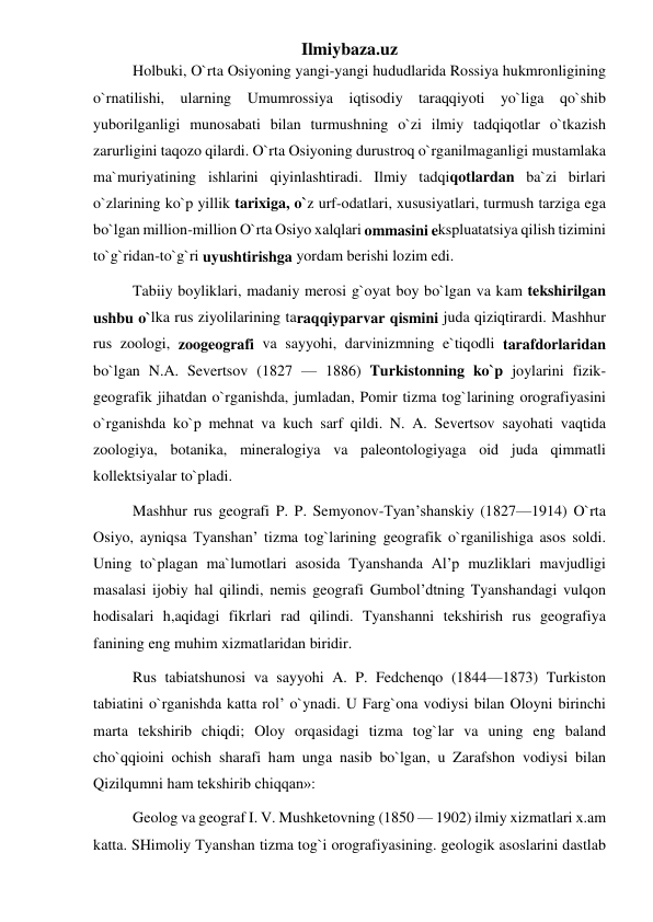 Ilmiybaza.uz 
Holbuki, O`rta Osiyoning yangi-yangi hududlarida Rossiya hukmronligining 
o`rnatilishi, ularning Umumrossiya iqtisodiy taraqqiyoti yo`liga qo`shib 
yuborilganligi munosabati bilan turmushning o`zi ilmiy tadqiqotlar o`tkazish 
zarurligini taqozo qilardi. O`rta Osiyoning durustroq o`rganilmaganligi mustamlaka 
ma`muriyatining ishlarini qiyinlashtiradi. Ilmiy tadqiqotlardan ba`zi birlari 
o`zlarining ko`p yillik tarixiga, o`z urf-odatlari, xususiyatlari, turmush tarziga ega 
bo`lgan million-million O`rta Osiyo xalqlari ommasini ekspluatatsiya qilish tizimini 
to`g`ridan-to`g`ri uyushtirishga yordam berishi lozim edi. 
Tabiiy boyliklari, madaniy merosi g`oyat boy bo`lgan va kam tekshirilgan 
ushbu o`lka rus ziyolilarining taraqqiyparvar qismini juda qiziqtirardi. Mashhur 
rus zoologi, zoogeografi va sayyohi, darvinizmning e`tiqodli tarafdorlaridan 
bo`lgan N.A. Severtsov (1827 — 1886) Turkistonning ko`p joylarini fizik-
geografik jihatdan o`rganishda, jumladan, Pomir tizma tog`larining orografiyasini 
o`rganishda ko`p mehnat va kuch sarf qildi. N. A. Severtsov sayohati vaqtida 
zoologiya, botanika, mineralogiya va paleontologiyaga oid juda qimmatli 
kollektsiyalar to`pladi. 
Mashhur rus geografi P. P. Semyonov-Tyan’shanskiy (1827—1914) O`rta 
Osiyo, ayniqsa Tyanshan’ tizma tog`larining geografik o`rganilishiga asos soldi. 
Uning to`plagan ma`lumotlari asosida Tyanshanda Al’p muzliklari mavjudligi 
masalasi ijobiy hal qilindi, nemis geografi Gumbol’dtning Tyanshandagi vulqon 
hodisalari h,aqidagi fikrlari rad qilindi. Tyanshanni tekshirish rus geografiya 
fanining eng muhim xizmatlaridan biridir. 
Rus tabiatshunosi va sayyohi A. P. Fedchenqo (1844—1873) Turkiston 
tabiatini o`rganishda katta rol’ o`ynadi. U Farg`ona vodiysi bilan Oloyni birinchi 
marta tekshirib chiqdi; Oloy orqasidagi tizma tog`lar va uning eng baland 
cho`qqioini ochish sharafi ham unga nasib bo`lgan, u Zarafshon vodiysi bilan 
Qizilqumni ham tekshirib chiqqan»: 
Geolog va geograf I. V. Mushketovning (1850 — 1902) ilmiy xizmatlari x.am 
katta. SHimoliy Tyanshan tizma tog`i orografiyasining. geologik asoslarini dastlab 
