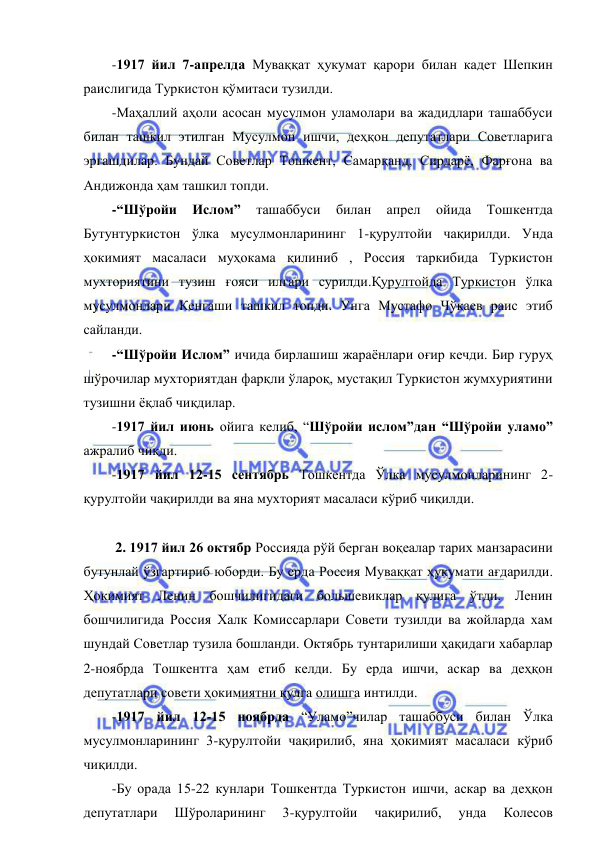  
 
-1917 йил 7-апрелда Муваққат ҳукумат қарори билан кадет Шепкин 
раислигида Туркистон қўмитаси тузилди. 
-Маҳаллий аҳоли асосан мусулмон уламолари ва жадидлари ташаббуси 
билан ташкил этилган Мусулмон ишчи, деҳқон депутатлари Советларига 
эргашдилар. Бундай Советлар Тошкент, Самарқанд, Сирдарё, Фарғона ва 
Андижонда ҳам ташкил топди. 
-“Шўройи 
Ислом” 
ташаббуси 
билан 
апрел 
ойида 
Тошкентда 
Бутунтуркистон ўлка мусулмонларининг 1-қурултойи чақирилди. Унда 
ҳокимият масаласи муҳокама қилиниб , Россия таркибида Туркистон 
мухториятини тузиш ғояси илгари сурилди.Қурултойда Туркистон ўлка 
мусулмонлари Кенгаши ташкил топди. Унга Мустафо Чўқаев раис этиб 
сайланди. 
-“Шўройи Ислом” ичида бирлашиш жараёнлари оғир кечди. Бир гуруҳ 
шўрочилар мухториятдан фарқли ўлароқ, мустақил Туркистон жумхуриятини 
тузишни ёқлаб чиқдилар. 
-1917 йил июнь ойига келиб, “Шўройи ислом”дан “Шўройи уламо” 
ажралиб чиқди. 
-1917 йил 12-15 сентябрь Тошкентда Ўлка мусулмонларининг 2-
қурултойи чақирилди ва яна мухторият масаласи кўриб чиқилди. 
 
 2. 1917 йил 26 октябр Россияда рўй берган воқеалар тарих манзарасини 
бутунлай ўзгартириб юборди. Бу ерда Россия Муваққат ҳукумати ағдарилди. 
Ҳокимият Ленин бошчилигидаги большевиклар қулига ўтди. Ленин 
бошчилигида Россия Халк Комиссарлари Совети тузилди ва жойларда хам 
шундай Советлар тузила бошланди. Октябрь тунтарилиши ҳақидаги хабарлар 
2-ноябрда Тошкентга ҳам етиб келди. Бу ерда ишчи, аскар ва деҳқон 
депутатлари совети ҳокимиятни қулга олишга интилди. 
-1917 йил 12-15 ноябрда “Уламо”чилар ташаббуси билан Ўлка 
мусулмонларининг 3-қурултойи чақирилиб, яна ҳокимият масаласи кўриб 
чиқилди. 
-Бу орада 15-22 кунлари Тошкентда Туркистон ишчи, аскар ва деҳқон 
депутатлари 
Шўроларининг 
3-қурултойи 
чақирилиб, 
унда 
Колесов 
