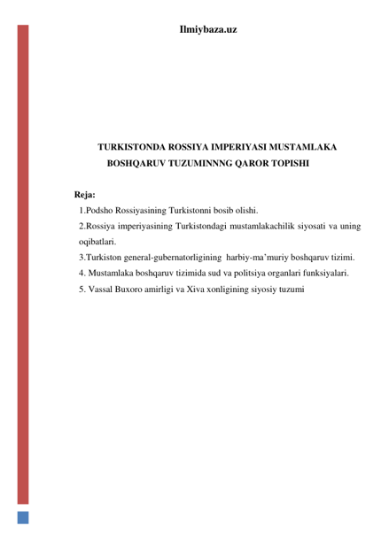 Ilmiybaza.uz 
 
 
 
 
 
TURKISTONDA ROSSIYA IMPERIYASI MUSTAMLAKA 
BOSHQARUV TUZUMINNNG QAROR TOPISHI 
 
Reja:  
1.Podsho Rossiyasining Turkistonni bosib olishi.  
2.Rossiya imperiyasining Turkistondagi mustamlakachilik siyosati va uning 
oqibatlari. 
3.Turkiston general-gubernatorligining  harbiy-ma’muriy boshqaruv tizimi. 
4. Mustamlaka boshqaruv tizimida sud va politsiya organlari funksiyalari. 
5. Vassal Buxoro amirligi va Xiva xonligining siyosiy tuzumi 
 
 
 
 
 
 
 
 
 
 
 
 

