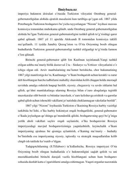 Ilmiybaza.uz 
imperiya hukmron doiralari o’rtasida Turkiston viloyatini Orenburg general-
gebernatorligidan alohida ajratish masalasini kun tartibiga qo’ygan edi. 1867 yilda 
Peterburgda Turkiston boshqaruvi bo’yicha tayyorlangan “Nizom” loyihasi maxsus 
komissiya tomonidan muhokama qilinib, unda Orenburg general-gubernatorligidan 
alohida bo’lgan Turkiston general-gubernatorligini tashkil qilish to’g’risidagi qaror 
qabul qilinadi. 1867 yil 11 aprelda Aleksandr II tomonidan komissiya taklifi 
ma’qullanib, 11 iyulda Janubiy Qozog’iston va O’rta Osiyoning bosib olingan 
hududlarida Turkiston general-gubernatorligi tashkil etilganligi to’g’risida farmon 
e’lon qilinadi. 
Birinchi general-gubernator qilib fon Kaufman tayinlanadi.Yangi tashkil 
etilgan ushbu ma’muriy birlik dastavval 2 ta – Sirdaryo va Yettisuv viloyatlarini o’z 
ichiga olgan edi. Arxiv manbalarining ma’lumot berishicha, chor hukumatining 
1867 yilgi manifestiga ko’ra, Kaufmanga “o’lkani boshqarish uchun kerakli va zarur 
deb hisoblangan barcha tadbirlarni mahalliy sharoitdan kelib chiqqan holda mustaqil 
ravishda amalga oshirish huquqi berilib, siyosiy, chegaraviy va savdo ishlarini hal 
qilish, qo’shni mamlakatlarga ularning Rossiya bilan o’zaro aloqalariga tegishli 
muzokaralar olib borish va bitimlar imzolash, o’zaro kelishuvga erishish va qarorlar 
qabul qilish uchun ishonchli vakillarni jo’natishda cheklanmagan vakolatlar berildi”. 
1867 yilgi “Nizom” loyihasida Turkiston o’lkasining Rossiya harbiy vazirligi 
tarkibida bo’lishi, o’lka harbiy hokimiyat orqali boshqarilishi, general-gubernator 
o’lkada joylashgan qo’shinga qo’mondonlik qilishi, boshqaruvning quyi bo’g’iniga 
yerlik aholi vakillari saylov orqali saylanishi, o’lka boshqaruvini Rossiya 
imperiyasidagi mavjud boshqaruvtizimiga yaqinlashtirib, keyinchalik o’lkani 
imperiyaning ajralmas bir qismiga aylantirish, o’lkaning ma’muriy – hududiy 
bo’linishida esa imperiyaning siyosiy, iqtisodiy va strategik maqsadlaridan kelib 
chiqib ish tutilishi ko’rsatib o’tilgan. 
Tadqiqotchilarning (S.Tillaboev) ta’kidlashicha, Rossiya imperiyasi O’rta 
Osiyoning bosib olingan hududlarida o’z hukmronligini saqlab qolish va uni 
mustahkamlashni birinchi darajali vazifa hisoblangani uchun ham boshqaruv 
sohasida dastlab katta o’zgarishlarni amalga oshirmagan. Yuqori organlar nazoratida 
