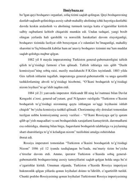 Ilmiybaza.uz 
bo’lgan quyi boshqaruv organlari, soliq tizimi saqlab qolingan. Quyi boshqaruvning 
dastlab saqlanib qolinishiga asosiy sabab mahalliy aholining ichki hayotiga dastlabki 
davrda keskin aralashish va aholining turmush tarziga katta o’zgarishlar kiritish 
salbiy oqibatlarni keltirib chiqarishi mumkin edi. Undan tashqari, yangi bosib 
olingan yerlarda hali qarshilik va norozilik harakatlari davom etayotganligi, 
boshqaruv tizimida faoliyat olib borayotgan o’z odamlari bo’lmaganligi, mahalliy 
sharoitni to’liq bilmaslik kabilar ham an’anaviy boshqaruv tizimini ma’lum muddat 
saqlab qolishga majbur qilgan. 
1882 yil 8 mayda imperatorning Turkiston general-gubernatorligini taftish 
qilish to’g’risidagi farmoni e’lon qilinadi. Taftish ishlariga rais qilib “Dasht 
komissiyasi”ning sobiq raisi, maxfiy maslahatchi F.K.Girs tayinlandi. 1883 yilda 
Girs taftish ishlarini tugallab, imperatorga general-gubernatorlik va unga qarashli 
tashkilotlarning ahvoli to’g’risidagi hisobotni, “O’lkani boshqarish to’g’risidagi 
nizom loyihasi”ni qo’shib taqdim etdi. 
1884 yil 21 yanvarda imperator Aleksandr III ning ko’rsatmasi bilan Davlat 
Kengashi a’zosi, general-ad’yutant, graf N.Ignatev raisligida “Turkiston o’lkasini 
boshqarish to’g’risidagi nizomning qayta ishlangan so’nggi loyihasini ishlab 
chiqish” bo’yicha komissiya tashkil qilinadi. Chorizmning oliy doiralari tomonidan 
tuzilgan ushbu komissiyaning asosiy vazifasi – “O’lkani Rossiyaga qat’iy qaram 
qilib qo’yish maqsadlari va uni boshqarishda xarajatlarni kamaytirish, daromadlarni 
esa oshirishga, shuning bilan birga, fuqarolarni boshqarish talablariga va joylarning 
shart-sharoitlariga to’g’ri keladigan nizom” tuzilishini amalga oshirishdan 
iborat edi. 
     Rossiya imperatori tomonidan “Turkiston o’lkasini booshqarish to’g’risidagi 
Nizom” 1886 yil 12 iyunda tasdiqlangan bo’lsada, ma’muriy tizim bo’yicha 
e’tirozlar davom etdi. Ammo, iperator Turkiston o’lkasida sobiq general-
gubernatorlik boshqaruvining asosiy tamoyillarini saqlab qolgan holda unga ba’zi 
o’zgarishlar kiritdi. Umuman olganda, Turkiston o’lkasida Rossiya imperiyasi 
hukmronlik qilgan yillarda qonun loyihalari doimo to’ldirilib, o’zgartirilib turildi. 
Chunki podsho Rossiyasining qonun loyihalari Turkistonni Rossiya imperiyasining 
