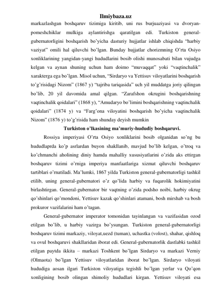 Ilmiybaza.uz 
markazlashgan boshqaruv tizimiga kiritib, uni rus burjuaziyasi va dvoryan-
pomeshchiklar 
mulkiga 
aylantirishga 
qaratilgan 
edi. 
Turkiston 
general-
gubernatorligini boshqarish bo’yicha dasturiy hujjatlar ishlab chiqishda “harbiy 
vaziyat” omili hal qiluvchi bo’lgan. Bunday hujjatlar chorizmning O’rta Osiyo 
xonliklarining yangidan-yangi hududlarini bosib olishi munosabati bilan vujudga 
kelgan va aynan shuning uchun ham doimo “muvaqqat” yoki “vaqtinchalik” 
xarakterga ega bo’lgan. Misol uchun, “Sirdaryo va Yettisuv viloyatlarini boshqarish 
to’g’risidagi Nizom” (1867 y) “tajriba tariqasida” uch yil muddatga joriy qilingan 
bo’lib, 20 yil davomida amal qilgan. “Zarafshon okrugini boshqarishning 
vaqtinchalik qoidalari” (1868 y), “Amudaryo bo’limini boshqarishning vaqtinchalik 
qoidalari” (1874 y) va “Farg’ona viloyatini boshqarish bo’yicha vaqtinchalik 
Nizom” (1876 y) to’g’risida ham shunday deyish mumkin  
Turkiston o’lkasining ma’muriy-hududiy boshqaruvi. 
Rossiya imperiyasi O’rta Osiyo xonliklarini bosib olganidan so’ng bu 
hududlaprda ko’p asrlardan buyon shakllanib, mavjud bo’lib kelgan, o’troq va 
ko’chmanchi aholining diniy hamda mahalliy xususiyatlarini o’zida aks ettirgan 
boshqaruv tizimi o’rniga imperiya manfaatlariga xizmat qiluvchi boshqaruv 
tartiblari o’rnatiladi. Ma’lumki, 1867 yilda Turkiston general-gubernatorligi tashkil 
etilib, uning general-gubernatori o’z qo’lida harbiy va fuqarolik hokimiyatini 
birlashtirgan. General-gubernator bir vaqtning o’zida podsho noibi, harbiy okrug 
qo’shinlari qo’mondoni, Yettisuv kazak qo’shinlari atamani, bosh mirshab va bosh 
prokuror vazifalarini ham o’tagan. 
General-gubernator imperator tomonidan tayinlangan va vazifasidan ozod 
etilgan bo’lib, u harbiy vazirga bo’ysungan. Turkiston general-gubernatorligi 
boshqaruv tizimi markaziy, viloyat,uezd (tuman), uchastka (volost), shahar, qishloq 
va ovul boshqaruvi shakllaridan iborat edi. General-gubernatorlik dastlabki tashkil 
etilgan paytda ikkita – markazi Toshkent bo’lgan Sirdaryo va markazi Verniy 
(Olmaota) bo’lgan Yettisuv viloyatlaridan iborat bo’lgan. Sirdaryo viloyati 
hududiga aosan ilgari Turkiston viloyatiga tegishli bo’lgan yerlar va Qo’qon 
xonligining bosib olingan shimoliy hududlari kirgan. Yettisuv viloyati esa 
