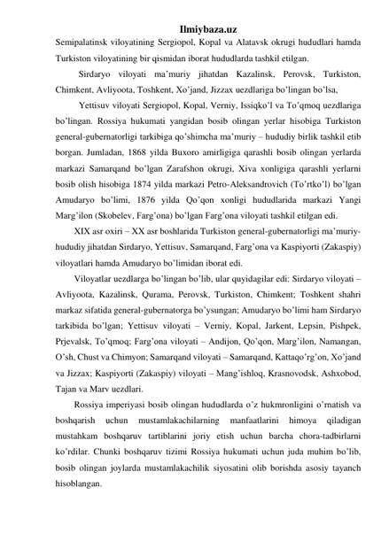 Ilmiybaza.uz 
Semipalatinsk viloyatining Sergiopol, Kopal va Alatavsk okrugi hududlari hamda 
Turkiston viloyatining bir qismidan iborat hududlarda tashkil etilgan. 
Sirdaryo viloyati ma’muriy jihatdan Kazalinsk, Perovsk, Turkiston, 
Chimkent, Avliyoota, Toshkent, Xo’jand, Jizzax uezdlariga bo’lingan bo’lsa, 
Yettisuv viloyati Sergiopol, Kopal, Verniy, Issiqko’l va To’qmoq uezdlariga 
bo’lingan. Rossiya hukumati yangidan bosib olingan yerlar hisobiga Turkiston 
general-gubernatorligi tarkibiga qo’shimcha ma’muriy – hududiy birlik tashkil etib 
borgan. Jumladan, 1868 yilda Buxoro amirligiga qarashli bosib olingan yerlarda 
markazi Samarqand bo’lgan Zarafshon okrugi, Xiva xonligiga qarashli yerlarni 
bosib olish hisobiga 1874 yilda markazi Petro-Aleksandrovich (To’rtko’l) bo’lgan 
Amudaryo bo’limi, 1876 yilda Qo’qon xonligi hududlarida markazi Yangi 
Marg’ilon (Skobelev, Farg’ona) bo’lgan Farg’ona viloyati tashkil etilgan edi. 
XIX asr oxiri – XX asr boshlarida Turkiston general-gubernatorligi ma’muriy-
hududiy jihatdan Sirdaryo, Yettisuv, Samarqand, Farg’ona va Kaspiyorti (Zakaspiy) 
viloyatlari hamda Amudaryo bo’limidan iborat edi.  
Viloyatlar uezdlarga bo’lingan bo’lib, ular quyidagilar edi: Sirdaryo viloyati – 
Avliyoota, Kazalinsk, Qurama, Perovsk, Turkiston, Chimkent; Toshkent shahri 
markaz sifatida general-gubernatorga bo’ysungan; Amudaryo bo’limi ham Sirdaryo 
tarkibida bo’lgan; Yettisuv viloyati – Verniy, Kopal, Jarkent, Lepsin, Pishpek, 
Prjevalsk, To’qmoq; Farg’ona viloyati – Andijon, Qo’qon, Marg’ilon, Namangan, 
O’sh, Chust va Chimyon; Samarqand viloyati – Samarqand, Kattaqo’rg’on, Xo’jand 
va Jizzax; Kaspiyorti (Zakaspiy) viloyati – Mang’ishloq, Krasnovodsk, Ashxobod, 
Tajan va Marv uezdlari. 
Rossiya imperiyasi bosib olingan hududlarda o’z hukmronligini o’rnatish va 
boshqarish 
uchun 
mustamlakachilarning 
manfaatlarini 
himoya 
qiladigan 
mustahkam boshqaruv tartiblarini joriy etish uchun barcha chora-tadbirlarni 
ko’rdilar. Chunki boshqaruv tizimi Rossiya hukumati uchun juda muhim bo’lib, 
bosib olingan joylarda mustamlakachilik siyosatini olib borishda asosiy tayanch 
hisoblangan. 
