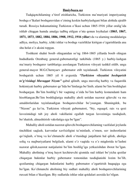 Ilmiybaza.uz 
Tadqiqotchilarning e’tirof etishlaricha, Turkiston ma’muriyati imperiyaning 
boshqa o’lkalari boshqaruvidan o’zining keskin harbiylashgani bilan alohida ajralib 
turadi. Rossiya hukumatining Turkiston o’lkasi uchun 1865-1916 yillar oralig’ida 
ishlab chiqqan hamda amalga tadbiq etilgan o’nta qonun loyihalari (1865, 1867, 
1871, 1873, 1882, 1884, 1886, 1908, 1912, 1916 yillar) da va ularning moddalariga 
adliya, moliya, harbiy, ichki ishlar va boshqa vazirliklar kiritgan o’zgarishlarda ana 
shu holat o’z aksini topgan. 
Toshkent shahri bosib olinganidan so’ng 1864-1865 yillarda bosib olingan 
hududlarda Orenburg general-gubernatorligi tarkibida (1865 y.) harbiy-lashgan 
ma’muriy boshqaruv tartiblariga asoslangan Turkiston viloyati tashkil etilib, unga 
general-mayor M.G.Chernyaev gubernator etib tayinlanadi. Turkiston viloyatini 
boshqarish uchun 1865 yil 6 avgustda “Turkiston viloyatini boshqarish 
to’g’risidagi Muvaqqat Nizom” qabul qilinib, unga muvofiq harbiy va fuqarolik 
hokimiyati harbiy gubernator qo’lida bo’limlarga bo’linib, ularni bo’lim boshliqlari 
boshqargan. Bo’lim boshlig’i bir vaqtning o’zida bo’lim harbiy komendanti ham 
hisoblangan.Bo’lim boshliqlariga mahalliy aholi ustidan nazorat qiluvchi va rus 
amaldorlaridan tayinlanadigan boshqaruvchilar bo’ysungan. Shuningdek, bu 
“Nizom” ga ko’ra, Turkiston viloyati gubernatori, “biy, oqsaqol, rais va qozi 
lavozimidagi tub joy aholi vakillarini egallab turgan lavozimiga tasdiqlash, 
bo’shatish, almashtirish vakolatiga ega bo’lgan”. 
Mahalliy aholi ustidan nazorat qiluvchi boshqaruvchilarning vazifalari joylarda 
tinchlikni saqlash, karvonlar xavfsizligini ta’minlash, o’rmon, suv inshootlarini 
qo’riqlash, o’troq va ko’chmanchi aholi o’rtasidagi janjallarni hal qilish, aholiga 
soliq va majburiyatlarni belgilash, ularni o’z vaqtida va o’z miqdorida to’lashni 
nazorat qilish,nazorat natijalarini bo’lim boshlig’iga yetkazishdan iborat bo’lgan. 
Mahalliy aholining o’troq hayot kechiruvchi qismida sud ishlari bo’yicha qozilar 
chiqargan hukmlar harbiy gubernator tomonidan tasdiqlanishi lozim bo’lib, 
qozilarning chiqargan hukmlarini harbiy gubernator o’zgartirish huquqiga ega 
bo’lgan. Ko’chmanchi aholining biy sudlari mahalliy aholi boshqaruvchilarining 
ruxsati bilan o’tkazilgan. Biy sudlarida ishlar odat qoidalari asosida ko’rilgan. 
