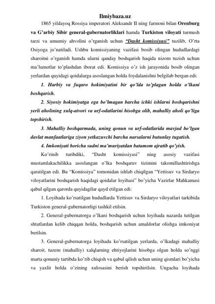 Ilmiybaza.uz 
1865 yildayoq Rossiya imperatori Aleksandr II ning farmoni bilan Orenburg 
va G’arbiy Sibir general-gubernatorliklari hamda Turkiston viloyati turmush 
tarzi va umumiy ahvolini o’rganish uchun “Dasht komissiyasi” tuzilib, O’rta 
Osiyoga jo’natiladi. Ushbu komissiyaning vazifasi bosib olingan hududlardagi 
sharoitni o’rganish hamda ularni qanday boshqarish haqida nizom tuzish uchun 
ma’lumotlar to’plashdan iborat edi. Komissiya o’z ish jarayonida bosib olingan 
yerlardan quyidagi qoidalarga asoslangan holda foydalanishni belgilab bergan edi: 
1. Harbiy va fuqaro hokimiyatini bir qo’lda to’plagan holda o’lkani 
boshqarish. 
2. Siyosiy hokimiyatga ega bo’lmagan barcha ichki ishlarni boshqarishni 
yerli aholining xulq-atvori va urf-odatlarini hisobga olib, mahalliy aholi qo’liga 
topshirish. 
3. Mahalliy boshqarmada, uning qonun va urf-odatlarida mavjud bo’lgan 
davlat manfaatlariga ziyon yetkazuvchi barcha narsalarni butunlay tugatish. 
4. Imkoniyati boricha sudni ma’muriyatdan batamom ajratib qo’yish.  
Ko’rinib 
turibdiki, 
“Dasht 
komissiyasi” 
ning 
asosiy 
vazifasi 
mustamlakachilikka asoslangan o’lka boshqaruv tizimini takomillashtirishga 
qaratilgan edi. Bu “Komissiya” tomonidan ishlab chiqilgan “Yettisuv va Sirdaryo 
viloyatlarini boshqarish haqidagi qoidalar loyihasi” bo’yicha Vazirlar Mahkamasi 
qabul qilgan qarorda quyidagilar qayd etilgan edi: 
1. Loyihada ko’rsatilgan hududlarda Yettisuv va Sirdaryo viloyatlari tarkibida 
Turkiston general-gubernatorligi tashkil etilsin. 
2. General-gubernatorga o’lkani boshqarish uchun loyihada nazarda tutilgan 
shtatlardan kelib chiqqan holda, boshqarish uchun amaldorlar olishga imkoniyat 
berilsin. 
3. General-gubernatorga loyihada ko’rsatilgan yerlarda, o’lkadagi mahalliy 
sharoit, tuzem (mahalliy) xalqlarning ehtiyojlarini hisobga olgan holda so’nggi 
marta qonuniy tartibda ko’rib chiqish va qabul qilish uchun uning qismlari bo’yicha 
va yaxlit holda o’zining xulosasini berish topshirilsin. Ungacha loyihada 
