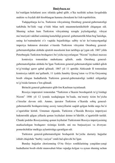 Ilmiybaza.uz 
ko’rsatilgan holatlarni asos sifatida qabul qilib, o’lka tuzilishi uchun favqulodda 
muhim va foydali deb hisoblangan hamma choralarni ko’rish topshirilsin. 
Tadqiqotlarga ko’ra, Turkiston viloyatining Orenburg general-gubernatorligi 
tarkibida bo’lishi vaqt o’tishi bilan turli muammolarnikeltirib chiqargan edi. 
Shuning uchun ham Turkiston viloyatining uzoqda joylashganligi, viloyat 
ma’muriyati vakillari sonining kamchiligi general- gubernatorlik bilan bog’lanishga, 
uning ko’rsatmalarini o’z vaqtida bajarilishiga salbiy ta’sir ko’rsatayotganligi 
imperiya hukmron doiralari o’rtasida Turkiston viloyatini Orenburg general-
gebernatorligidan alohida ajratish masalasini kun tartibiga qo’ygan edi. 1867 yilda 
Peterburgda Turkiston boshqaruvi bo’yicha tayyorlangan “Nizom” loyihasi maxsus 
komissiya 
tomonidan 
muhokama 
qilinib, 
unda 
Orenburg 
general- 
gubernatorligidan alohida bo’lgan Turkiston general-gubernatorligini tashkil qilish 
to’g’risidagi qaror qabul qilinadi. 1867 yil 11 aprelda Aleksandr II tomonidan 
komissiya taklifi ma’qullanib, 11 iyulda Janubiy Qozog’iston va O’rta Osiyoning 
bosib olingan hududlarida Turkiston general-gubernatorligi tashkil etilganligi 
to’g’risida farmon e’lon qilinadi. 
Birinchi general-gubernator qilib fon Kaufman tayinlanadi. 
Rossiya imperatori tomonidan “Turkiston o’lkasini booshqarish to’g’risidagi 
Nizom” 1886 yil 12 iyunda tasdiqlangan bo’lsada, ma’muriy tizim bo’yicha 
e’tirozlar davom etdi. Ammo, iperator Turkiston o’lkasida sobiq general-
gubernatorlik boshqaruvining asosiy tamoyillarini saqlab qolgan holda unga ba’zi 
o’zgarishlar kiritdi. Umuman olganda, Turkiston o’lkasida Rossiya imperiyasi 
hukmronlik qilgan yillarda qonun loyihalari doimo to’ldirilib, o’zgartirilib turildi. 
Chunki podsho Rossiyasining qonun loyihalari Turkistonni Rossiya imperiyasining 
markazlashgan boshqaruv tizimiga kiritib, uni rus burjuaziyasi va dvoryan-
pomeshchiklar mulkiga aylantirishga qaratilgan edi. 
Turkiston general-gubernatorligini boshqarish bo’yicha dasturiy hujjatlar 
ishlab chiqishda “harbiy vaziyat” omili hal qiluvchi bo’lgan. 
Bunday hujjatlar chorizmning O’rta Osiyo xonliklarining yangidan-yangi 
hududlarini bosib olishi munosabati bilan vujudga kelgan va aynan shuning uchun 
