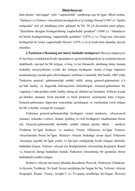 Ilmiybaza.uz 
ham doimo “muvaqqat” yoki “vaqtinchalik” xarakterga ega bo’lgan. Misol uchun, 
“Sirdaryo va Yettisuv viloyatlarini boshqarish to’g’risidagi Nizom”(1867 y) “tajriba 
tariqasida” uch yil muddatga joriy qilingan bo’lib, 20 yil davomida amal qilgan. 
“Zarafshon okrugini boshqarishning vaqtinchalik qoidalari” (1868 y), “Amudaryo 
bo’limini boshqarishning vaqtinchalik qoidalari” (1874 y) va “Farg’ona viloyatini 
boshqarish bo’yicha vaqtinchalik Nizom” (1876 y) to’g’risida ham shunday deyish 
mumkin. 
2.Turkiston o’lkasining ma’muriy-hududiy boshqaruvi. Rossiya imperiyasi 
O’rta Osiyo xonliklarini bosib olganidan so’ng bu hududlaprda ko’p asrlardan buyon 
shakllanib, mavjud bo’lib kelgan, o’troq va ko’chmanchi aholining diniy hamda 
mahalliy xususiyatlarini o’zida aks ettirgan boshqaruv tizimi o’rniga imperiya 
manfaatlariga xizmat qiluvchi boshqaruv tartiblari o’rnatiladi. Ma’lumki, 1867 yilda 
Turkiston general- gubernatorligi tashkil etilib, uning general-gubernatori o’z 
qo’lida harbiy va fuqarolik hokimiyatini birlashtirgan. General-gubernator bir 
vaqtning o’zida podsho noibi, harbiy okrug qo’shinlari qo’mondoni, Yettisuv kazak 
qo’shinlari atamani, bosh mirshab va bosh prokuror vazifalarini ham o’tagan. 
General-gubernator imperator tomonidan tayinlangan va vazifasidan ozod etilgan 
bo’lib, u harbiy vazirga bo’ysungan. 
Turkiston general-gubernatorligi boshqaruv tizimi markaziy, viloyat,uezd 
(tuman), uchastka (volost), shahar, qishloq va ovul boshqaruvi shakllaridan iborat 
edi. General-gubernatorlik dastlabki tashkil etilgan paytda ikkita – markazi 
Toshkent bo’lgan Sirdaryo va markazi Verniy (Olmaota) bo’lgan Yettisuv 
viloyatlaridan iborat bo’lgan. Sirdaryo viloyati hududiga aosan ilgari Turkiston 
viloyatiga tegishli bo’lgan yerlar va Qo’qon xonligining bosib olingan shimoliy 
hududlari kirgan. Yettisuv viloyati esa Semipalatinsk viloyatining Sergiopol, Kopal 
va Alatavsk okrugi hududlari hamda Turkiston viloyatining bir qismidan iborat 
hududlarda tashkil etilgan. 
Sirdaryo viloyati ma’muriy jihatdan Kazalinsk, Perovsk, Turkiston, Chimkent, 
Avliyoota, Toshkent, Xo’jand, Jizzax uezdlariga bo’lingan bo’lsa, Yettisuv viloyati 
Sergiopol, Kopal, Verniy, Issiqko’l va To’qmoq uezdlariga bo’lingan. Rossiya 
