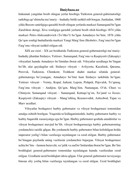 Ilmiybaza.uz 
hukumati yangidan bosib olingan yerlar hisobiga Turkiston general-gubernatorligi 
tarkibiga qo’shimcha ma’muriy – hududiy birlik tashkil etib borgan. Jumladan, 1868 
yilda Buxoro amirligiga qarashli bosib olingan yerlarda markazi Samarqand bo’lgan 
Zarafshon okrugi, Xiva xonligiga qarashli yerlarni bosib olish hisobiga 1874 yilda 
markazi Petro-Aleksandrovich (To’rtko’l) bo’lgan Amudaryo bo’limi, 1876 yilda 
Qo’qon xonligi hududlarida markazi Yangi Marg’ilon (Skobelev, Farg’ona) bo’lgan 
Farg’ona viloyati tashkil etilgan edi. 
XIX asr oxiri – XX asr boshlarida Turkiston general-gubernatorligi ma’muriy-
hududiy jihatdan Sirdaryo, Yettisuv, Samarqand, Farg’ona va Kaspiyorti (Zakaspiy) 
viloyatlari hamda Amudaryo bo’limidan iborat edi. Viloyatlar uezdlarga bo’lingan 
bo’lib, ular quyidagilar edi: Sirdaryo viloyati – Avliyoota, Kazalinsk, Qurama, 
Perovsk, Turkiston, Chimkent; Toshkent shahri markaz sifatida general-
gubernatorga bo’ysungan; Amudaryo bo’limi ham Sirdaryo tarkibida bo’lgan; 
Yettisuv viloyati – Verniy, Kopal, Jarkent, Lepsin, Pishpek, Prjevalsk, To’qmoq; 
Farg’ona viloyati – Andijon, Qo’qon, Marg’ilon, Namangan, O’sh, Chust va 
Chimyon; Samarqand viloyati – Samarqand, Kattaqo’rg’on, Xo’jand va Jizzax; 
Kaspiyorti (Zakaspiy) viloyati – Mang’ishloq, Krasnovodsk, Ashxobod, Tajan va 
Marv uezdlari. 
Viloyatlar boshqaruvi harbiy gubernator va viloyat boshqarmasi tomonidan 
amalga oshirib borilgan. Yuqorida ta’kidlaganimizdek, harbiy gubernator harbiy va 
harbiy fuqarolik xususiyatiga ega bo’lgan. Harbiy gubernator qoshida amaldorlar va 
viloyat boshqarmasi mavjud bo’lib, viloyat boshqarmasiga harbiy gubernatorning 
yordamchisi raislik qilgan. Bu yordamchi harbiy gubernator bilan kelishilgan holda 
imperator yorlig’i bilan vazifasiga tayinlangan va ozod etilgan. Harbiy gubernator 
bo’lmagan paytlarda uning vazifasini yordamchisi bajargan. Viloyat boshqarmasi 
uchta bo’lim – farmon beruvchi, xo’jalik va sud bo’limlaridan iborat bo’lgan. Bo’lim 
boshliqlari general-gubernator tomonidan tayinlangan hamda vazifasidan ozod 
etilgan. Uezdlarni uezd boshliqlari idora qilgan. Ular general-gubernator tavsiyasiga 
binoan oliy yorliq bilan vazifasiga tayinlangan va ozod etilgan. Uezd boshliqlari 
