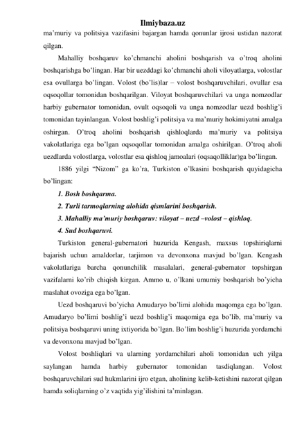 Ilmiybaza.uz 
ma’muriy va politsiya vazifasini bajargan hamda qonunlar ijrosi ustidan nazorat 
qilgan. 
Mahalliy boshqaruv ko’chmanchi aholini boshqarish va o’troq aholini 
boshqarishga bo’lingan. Har bir uezddagi ko’chmanchi aholi viloyatlarga, volostlar 
esa ovullarga bo’lingan. Volost (bo’lis)lar – volost boshqaruvchilari, ovullar esa 
oqsoqollar tomonidan boshqarilgan. Viloyat boshqaruvchilari va unga nomzodlar 
harbiy gubernator tomonidan, ovult oqsoqoli va unga nomzodlar uezd boshlig’i 
tomonidan tayinlangan. Volost boshlig’i politsiya va ma’muriy hokimiyatni amalga 
oshirgan. O’troq aholini boshqarish qishloqlarda ma’muriy va politsiya 
vakolatlariga ega bo’lgan oqsoqollar tomonidan amalga oshirilgan. O’troq aholi 
uezdlarda volostlarga, volostlar esa qishloq jamoalari (oqsaqolliklar)ga bo’lingan. 
1886 yilgi “Nizom” ga ko’ra, Turkiston o’lkasini boshqarish quyidagicha 
bo’lingan: 
1. Bosh boshqarma. 
2. Turli tarmoqlarning alohida qismlarini boshqarish. 
3. Mahalliy ma’muriy boshqaruv: viloyat – uezd –volost – qishloq. 
4. Sud boshqaruvi. 
Turkiston general-gubernatori huzurida Kengash, maxsus topshiriqlarni 
bajarish uchun amaldorlar, tarjimon va devonxona mavjud bo’lgan. Kengash 
vakolatlariga barcha qonunchilik masalalari, general-gubernator topshirgan 
vazifalarni ko’rib chiqish kirgan. Ammo u, o’lkani umumiy boshqarish bo’yicha 
maslahat ovoziga ega bo’lgan. 
Uezd boshqaruvi bo’yicha Amudaryo bo’limi alohida maqomga ega bo’lgan. 
Amudaryo bo’limi boshlig’i uezd boshlig’i maqomiga ega bo’lib, ma’muriy va 
politsiya boshqaruvi uning ixtiyorida bo’lgan. Bo’lim boshlig’i huzurida yordamchi 
va devonxona mavjud bo’lgan. 
Volost boshliqlari va ularning yordamchilari aholi tomonidan uch yilga 
saylangan 
hamda 
harbiy 
gubernator 
tomonidan 
tasdiqlangan. 
Volost 
boshqaruvchilari sud hukmlarini ijro etgan, aholining kelib-ketishini nazorat qilgan 
hamda soliqlarning o’z vaqtida yig’ilishini ta’minlagan. 
